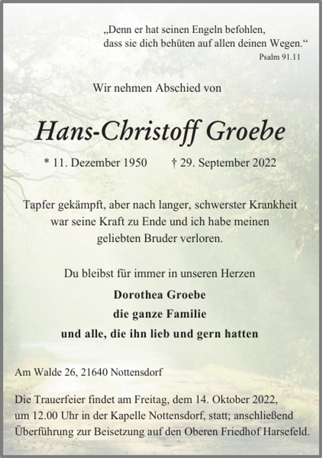 <p>„Denn er hat seinen Engeln befohlen,<br />dass sie dich behüten auf allen deinen Wegen.“<br />Psalm 91.11<br />Wir nehmen Abschied von<br />Hans-Christoff Groebe<br />* 11. Dezember 1950 † 29. September 2022<br />Tapfer gekämpft, aber nach langer, schwerster Krankheit<br />war seine Kraft zu Ende und ich habe meinen<br />geliebten Bruder verloren.<br />Du bleibst für immer in unseren Herzen<br />Dorothea Groebe<br />die ganze Familie<br />und alle, die ihn lieb und gern hatten<br />Am Walde 26, 21640 Nottensdorf<br />Die Trauerfeier findet am Freitag, dem 14. Oktober 2022,<br />um 12.00 Uhr in der Kapelle Nottensdorf, statt; anschließend<br />Überführung zur Beisetzung auf den Oberen Friedhof Harsefeld.</p>