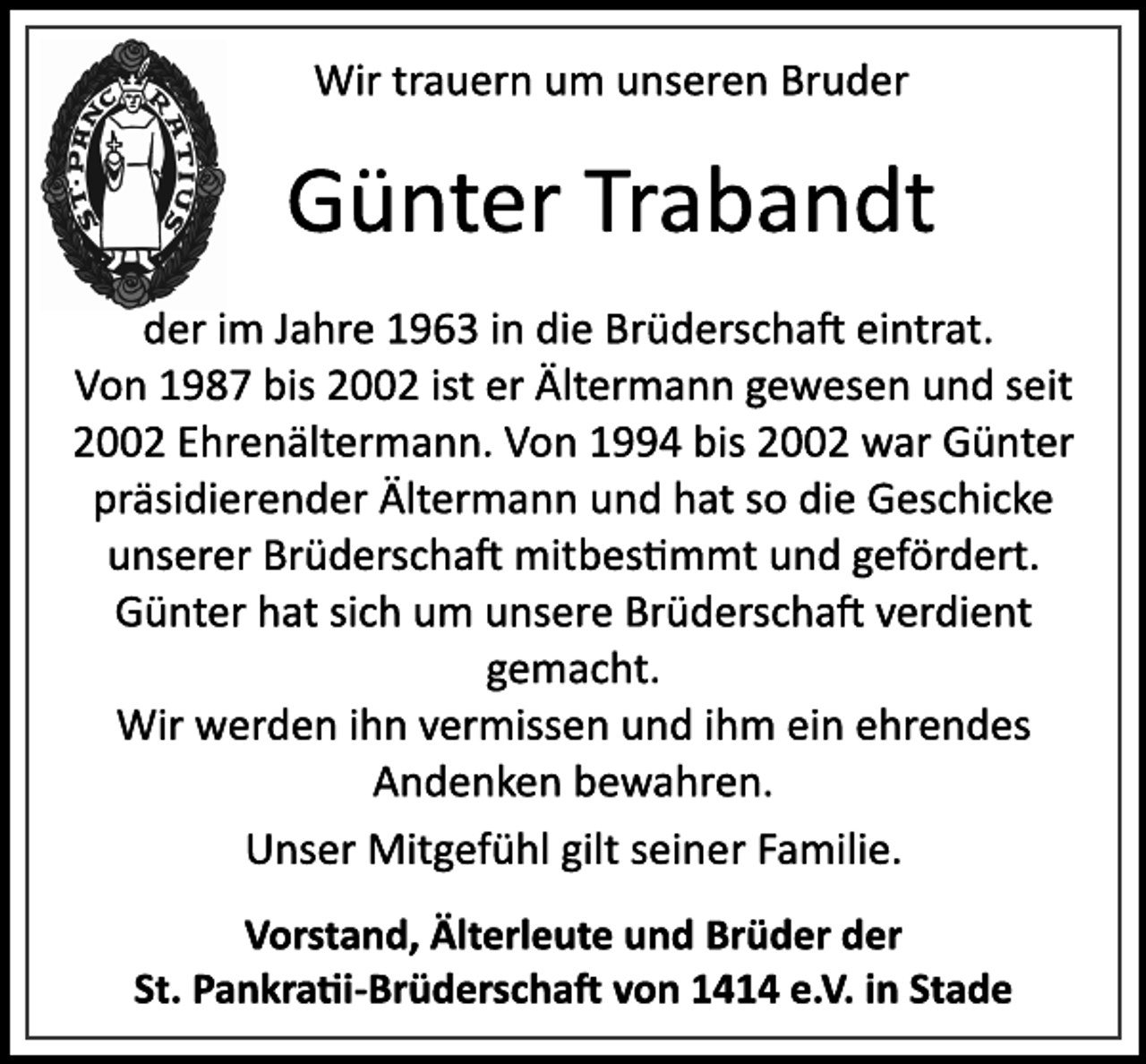 <p>Wir trauern um unseren Bruder<br />Günter Trabandt<br />der im Jahre 1963 in die Brüderschaft eintrat.<br />Von 1987 bis 2002 ist er Ältermann gewesen und seit<br />2002 Ehrenältermann. Von 1994 bis 2002 war Günter<br />präsidierender Ältermann und hat so die Geschicke<br />unserer Brüderschaft mitbestimmt und gefördert.<br />Günter hat sich um unsere Brüderschaft verdient<br />gemacht.<br />Wir werden ihn vermissen und ihm ein ehrendes<br />Andenken bewahren.<br />Unser Mitgefühl gilt seiner Familie.<br />Vorstand, Älterleute und Brüder der<br />St. Pankratii­Brüderschaft von 1414 e.V. in Stade</p>