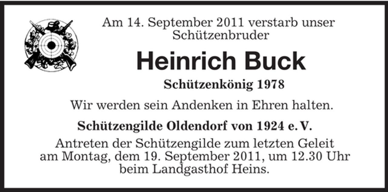 <p>Am 14. September 2011 verstarb unser<br />Schützenbruder<br />Heinrich Buck<br />Schützenkönig 1978<br />Wir werden sein Andenken in Ehren halten.<br />Schützengilde Oldendorf von 1924 e. V.<br />Antreten der Schützengilde zum letzten Geleit<br />am Montag, dem 19. September 2011, um 12.30 Uhr<br />beim Landgasthof Heins.</p>