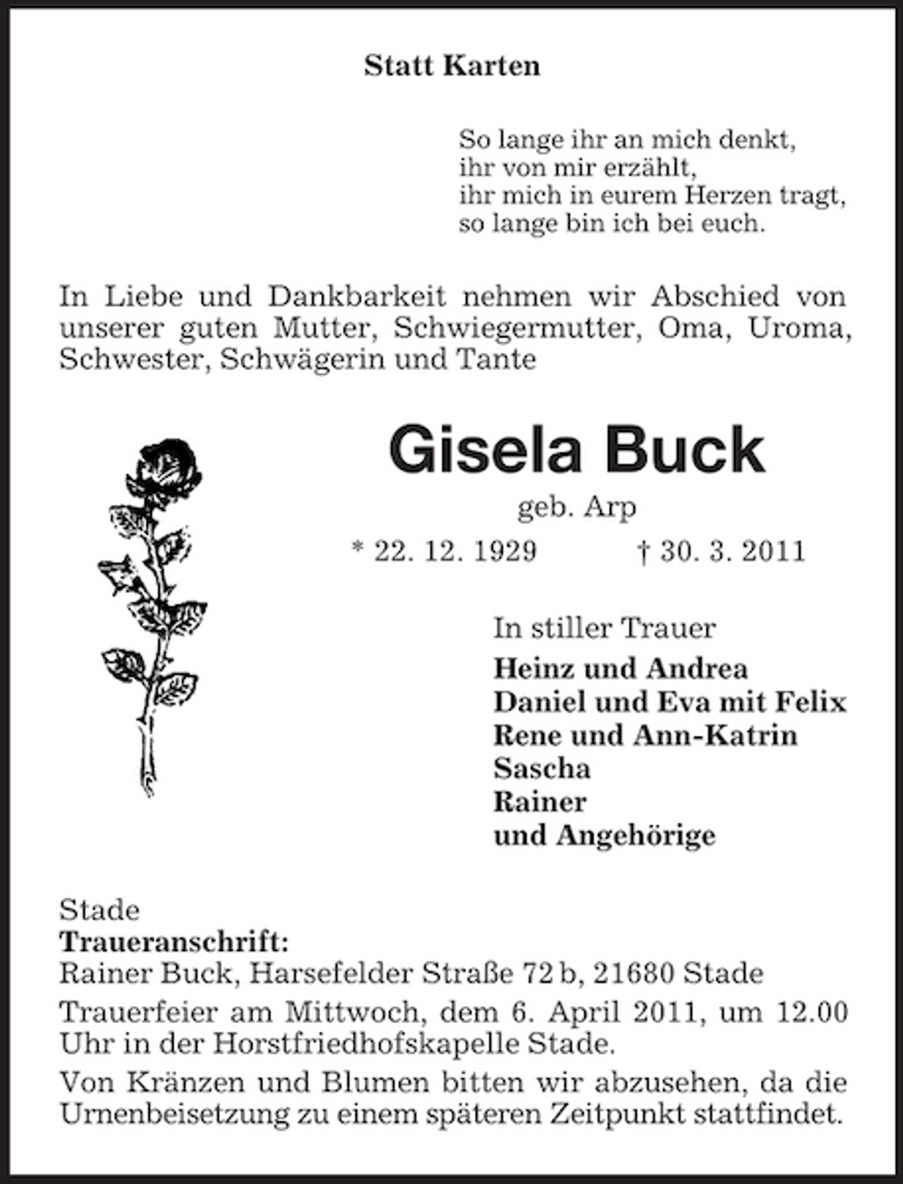 <p>Statt Karten<br />So lange ihr an mich denkt, ihr von mir erzählt, ihr mich in eurem Herzen tragt, so lange bin ich bei euch.</p><p>In Liebe und Dankbarkeit nehmen wir Abschied von unserer guten Mutter, Schwiegermutter, Oma, Uroma, Schwester, Schwägerin und Tante</p><p>Gisela Buck<br />geb. Arp * 22. 12. 1929 † 30. 3. 2011 In stiller Trauer Heinz und Andrea Daniel und Eva mit Felix Rene und Ann-Katrin Sascha Rainer und Angehörige Stade Traueranschrift: Rainer Buck, Harsefelder Straße 72 b, 21680 Stade Trauerfeier am Mittwoch, dem 6. April 2011, um 12.00 Uhr in der Horstfriedhofskapelle Stade. Von Kränzen und Blumen bitten wir abzusehen, da die Urnenbeisetzung zu einem späteren Zeitpunkt stattfindet.</p>