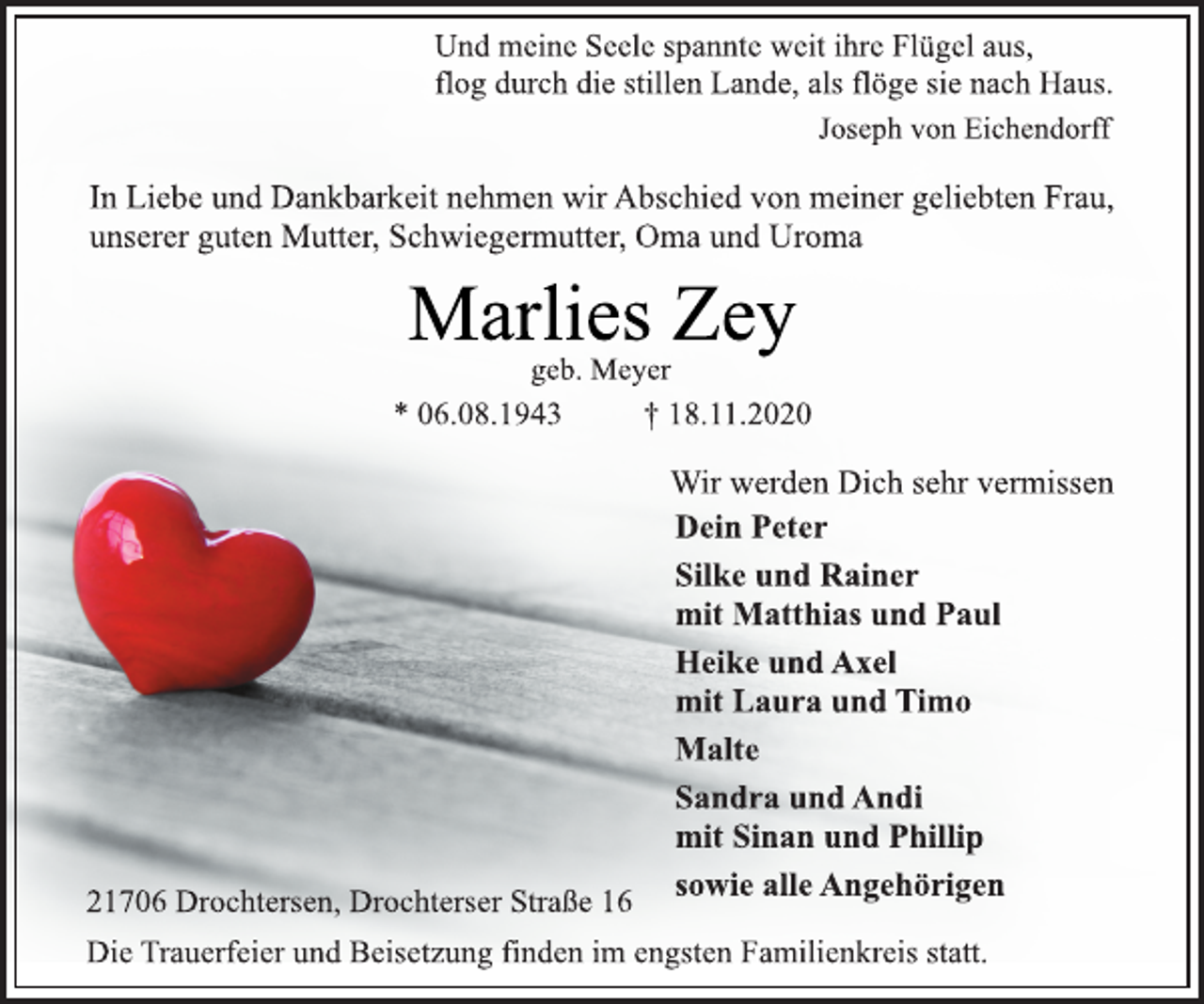 <p>Und meine Seele spannte weit ihre Flügel aus, flog durch die stillen Lande, als flöge sie nach Haus.<br />In Liebe und Dankbarkeit nehmen wir Abschied von meiner geliebten Frau, unserer guten Mutter, Schwiegermutter, Oma und Uroma<br />Marlies Zey<br />geb. Meyer<br />* 06.08.1943 † 18.11.2020<br />21706 Drochtersen, Drochterser Straße 16<br />Wir werden Dich sehr vermissen<br />Dein Peter<br />Silke und Rainer<br />mit Matthias und Paul<br />Heike und Axel<br />mit Laura und Timo<br />Malte Sandra und Andi<br />mit Sinan und Phillip<br />sowie alle Angehörigen<br />21706 Drochtersen, Drochterser Straße 16<br />Die Trauerfeier und Beisetzung finden im engsten Familienkreis statt.</p>