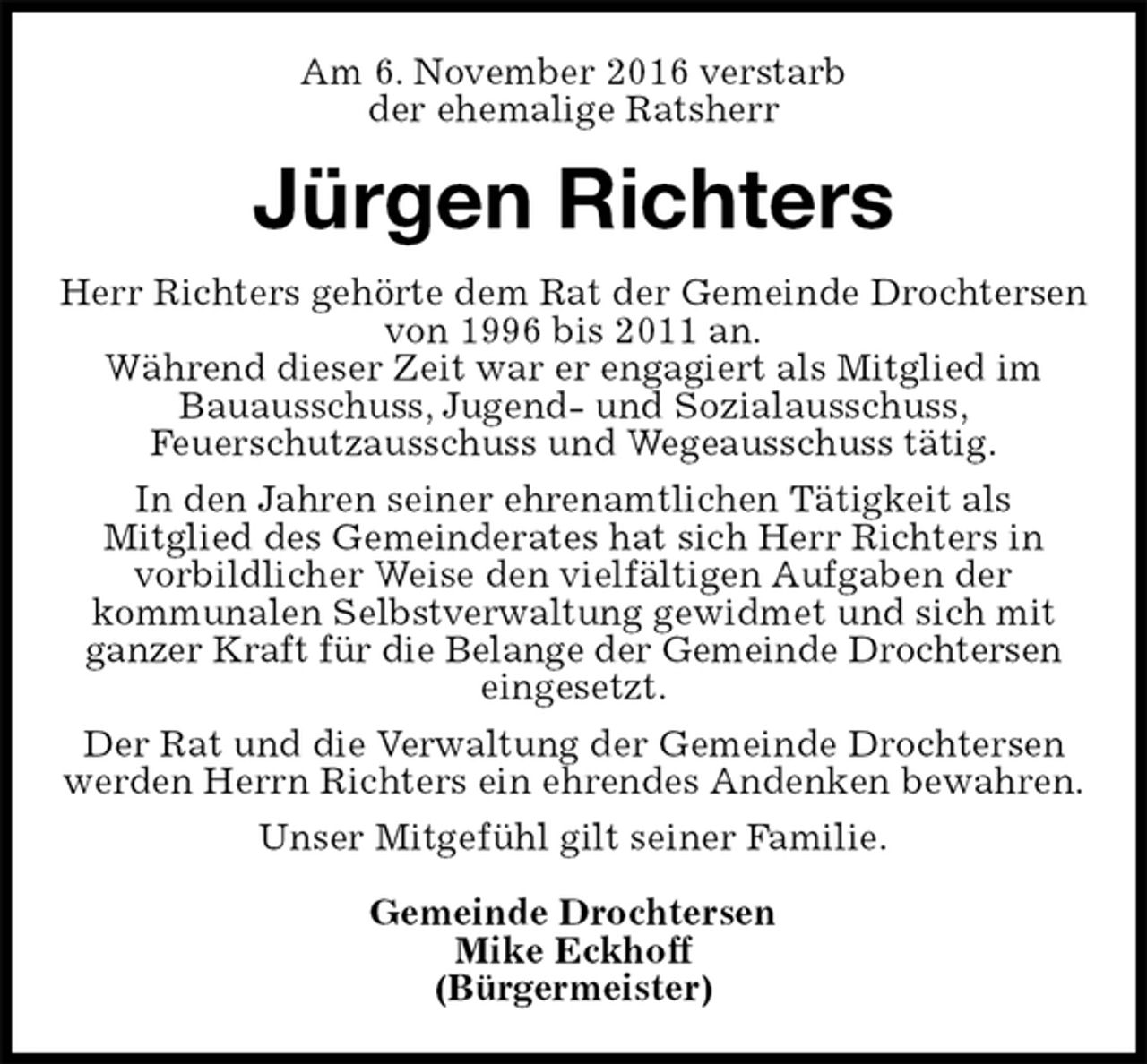 <p>Am 6. November 2016 verstarb<br />der ehemalige Ratsherr<br />Jürgen Richters<br />Herr Richters gehörte dem Rat der Gemeinde Drochtersen von 1996 bis 2011 an.<br />Während dieser Zeit war er engagiert als Mitglied im<br />Bauausschuss, Jugend- und Sozialausschuss,<br />Feuerschutzausschuss und Wegeausschuss tätig.<br />In den Jahren seiner ehrenamtlichen Tätigkeit als<br />Mitglied des Gemeinderates hat sich Herr Richters in<br />vorbildlicher Weise den vielfältigen Aufgaben der<br />kommunalen Selbstverwaltung gewidmet und sich mit ganzer Kraft für die Belange der Gemeinde Drochtersen<br />eingesetzt.<br />Der Rat und die Verwaltung der Gemeinde Drochtersen werden Herrn Richters ein ehrendes Andenken bewahren.<br />Unser Mitgefühl gilt seiner Familie.</p><p>Gemeinde Drochtersen<br />Mike Eckhoff<br />(Bürgermeister)</p>