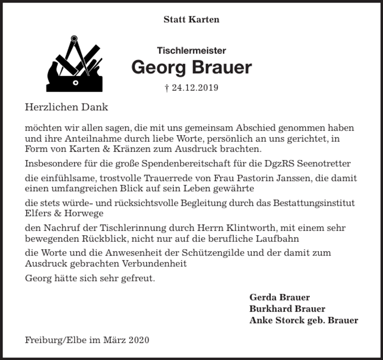 <p>Statt Karten<br />Tischlermeister<br />Georg Brauer<br />† 24.12.2019<br />Herzlichen Dank</p>
<p>möchten wir allen sagen, die mit uns gemeinsam Abschied genommen haben und ihre Anteilnahme durch liebe Worte, persönlich an uns gerichtet, in Form von Karten &amp; Kränzen zum Ausdruck brachten.<br />Insbesondere für die große Spendenbereitschaft für die DgzRS Seenotretter<br />die einfühlsame, trostvolle Trauerrede von Frau Pastorin Janssen, die damit einen umfangreichen Blick auf sein Leben gewährte<br />die stets würde- und rücksichtsvolle Begleitung durch das Bestattungsinstitut Elfers &amp; Horwege<br />den Nachruf der Tischlerinnung durch Herrn Klintworth, mit einem sehr bewegenden Rückblick, nicht nur auf die berufliche Laufbahn<br />die Worte und die Anwesenheit der Schützengilde und der damit zum<br />Ausdruck gebrachten Verbundenheit<br />Georg hätte sich sehr gefreut.<br />Gerda Brauer<br />Burkhard Brauer<br />Anke Storck geb. Brauer<br />Freiburg/Elbe im März 2020</p>