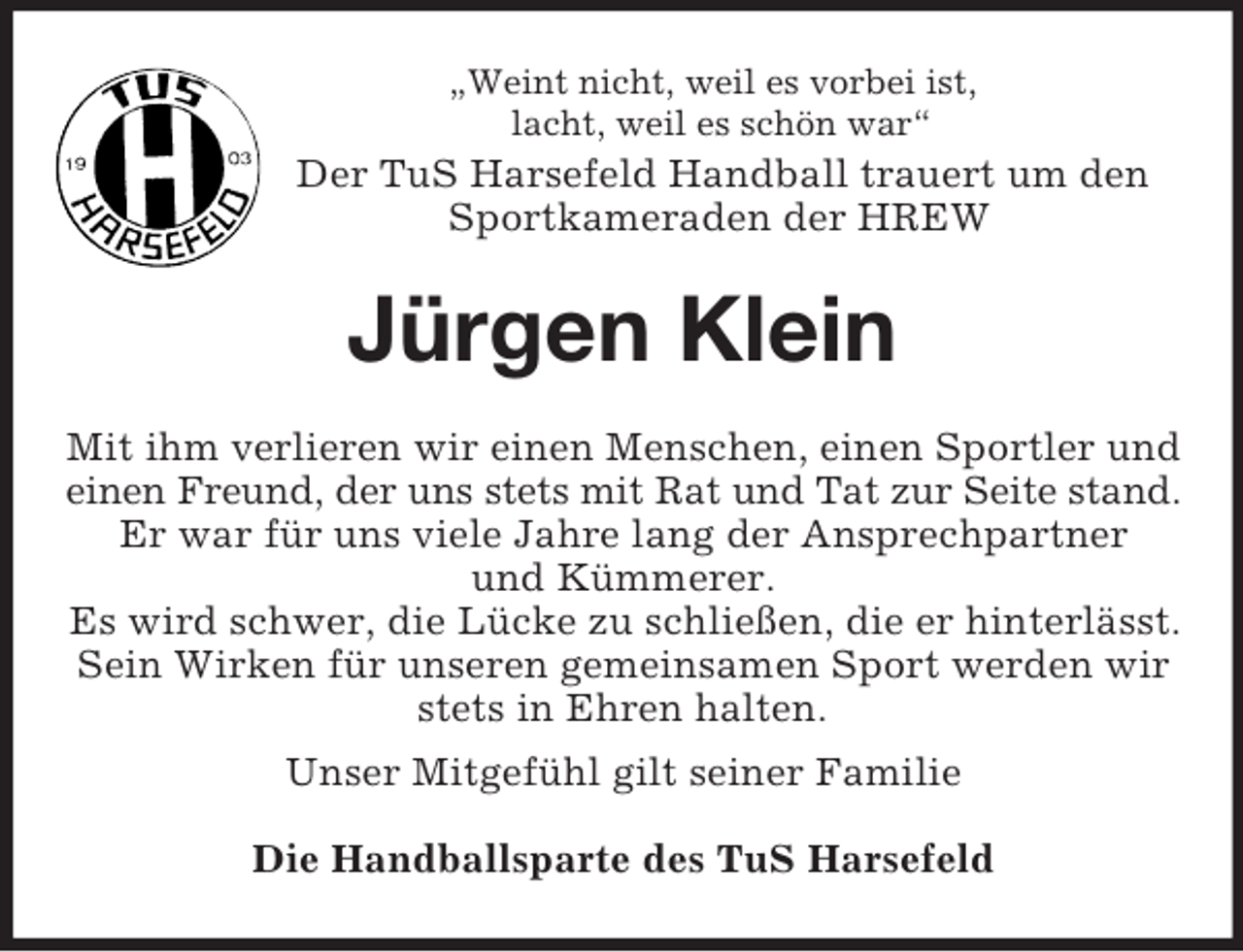 <p>„Weint nicht, weil es vorbei ist,<br />lacht, weil es schön war“<br />Der TuS Harsefeld Handball trauert um den Sportkameraden der HREW<br />Jürgen Klein<br />Mit ihm verlieren wir einen Menschen, einen Sportler und einen Freund, der uns stets mit Rat und Tat zur Seite stand.<br />Er war für uns viele Jahre lang der Ansprechpartner<br />und Kümmerer.<br />Es wird schwer, die Lücke zu schließen, die er hinterlässt.<br />Sein Wirken für unseren gemeinsamen Sport werden wir stets in Ehren halten.<br />Unser Mitgefühl gilt seiner Familie<br />Die Handballsparte des TuS Harsefeld</p>