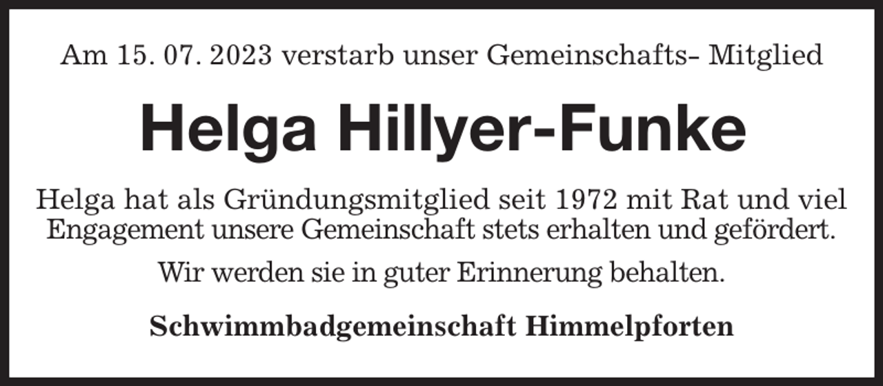 <p>Am 15. 07. 2023 verstarb unser Gemeinschafts- Mitglied<br />Helga Hillyer-Funke<br />Helga hat als Gründungsmitglied seit 1972 mit Rat und viel Engagement unsere Gemeinschaft stets erhalten und gefördert.<br />Wir werden sie in guter Erinnerung behalten.<br />Schwimmbadgemeinschaft Himmelpforten</p>
