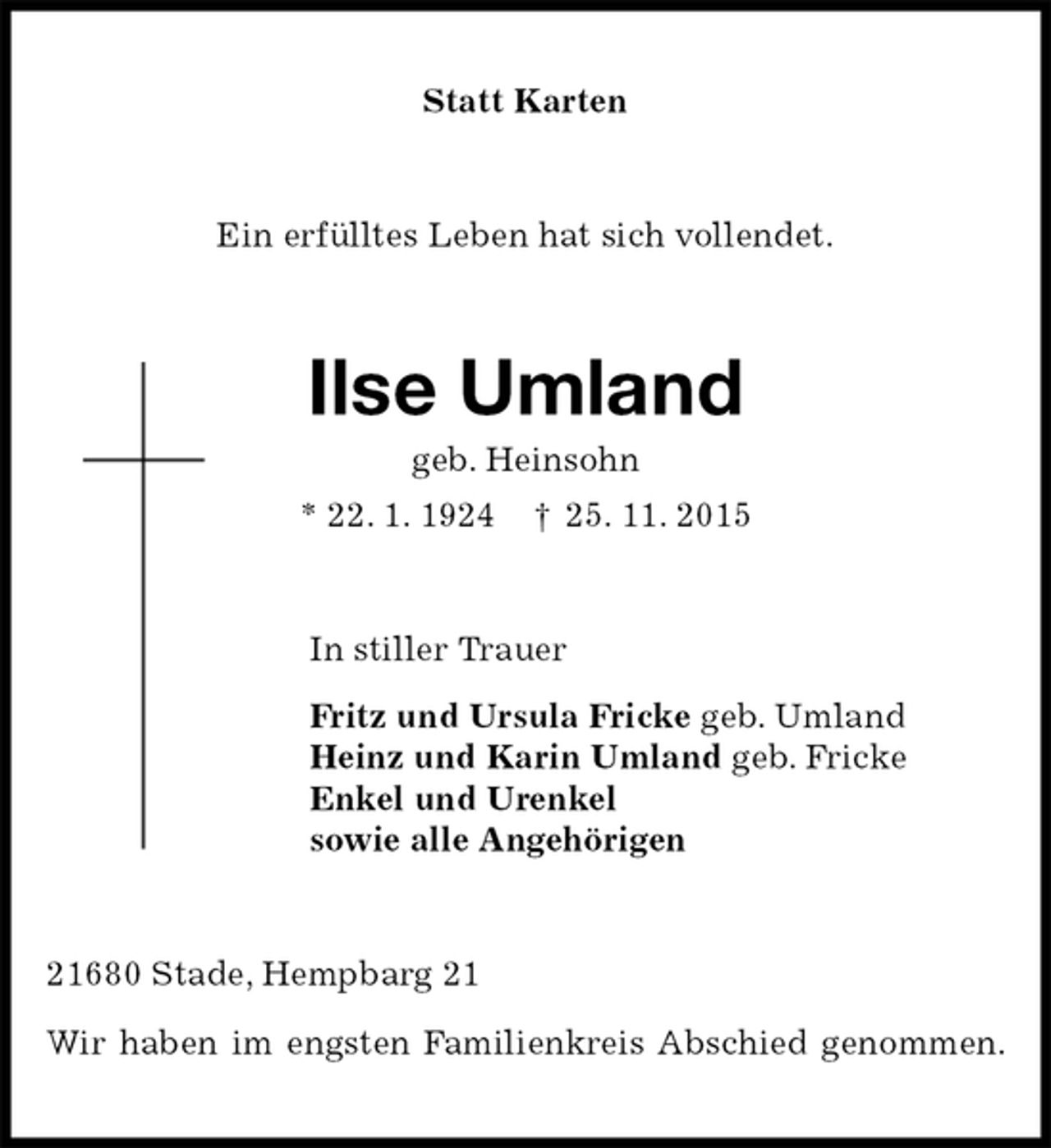 <p>Statt Karten<br />Ein erfülltes Leben hat sich vollendet.<br />Ilse Umland<br />geb. Heinsohn<br />* 22. 1. 1924 † 25. 11. 2015<br />In stiller Trauer<br />Fritz und Ursula Fricke geb. Umland<br />Heinz und Karin Umland geb. Fricke<br />Enkel und Urenkel<br />sowie alle Angehörigen<br />21680 Stade, Hempbarg 21</p><p>Wir haben im engsten Familienkreis Abschied genommen.</p>