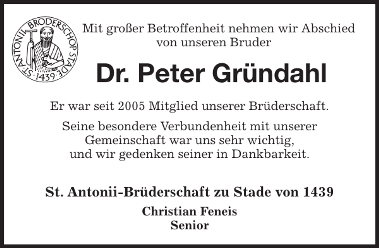 <p>Mit großer Betroffenheit nehmen wir Abschied von unseren Bruder<br />Dr. Peter Gründahl<br />St. Antonii-Brüderschaft zu Stade von 1439<br />Christian Feneis<br />Senior<br />Er war seit 2005 Mitglied unserer Brüderschaft.<br />Seine besondere Verbundenheit mit unserer<br />Gemeinschaft war uns sehr wichtig,<br />und wir gedenken seiner in Dankbarkeit.</p>
