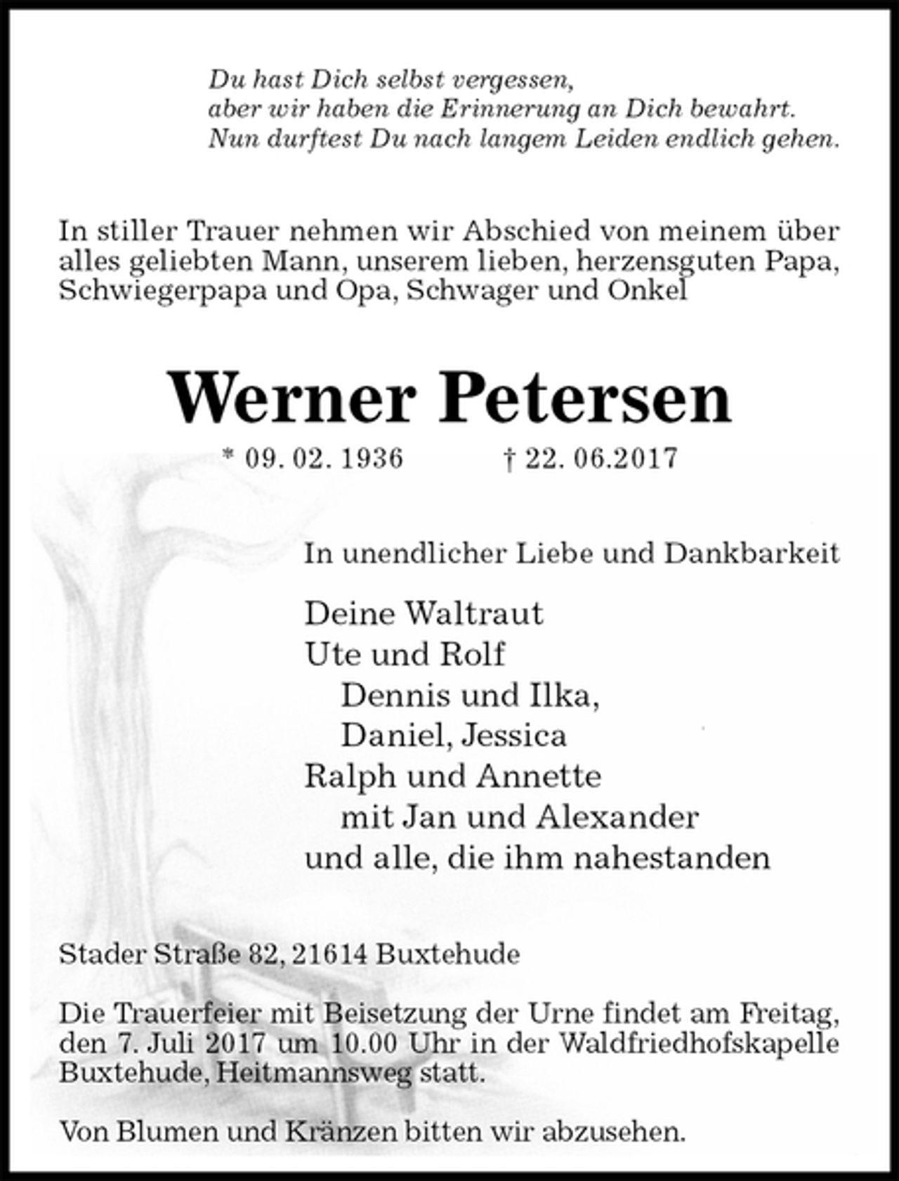<p>Du hast Dich selbst vergessen,<br />aber wir haben die Erinnerung an Dich bewahrt.<br />Nun durftest Du nach langem Leiden endlich gehen.<br />In stiller Trauer nehmen wir Abschied von meinem über alles geliebten Mann, unserem lieben, herzensguten Papa,<br />Schwiegerpapa und Opa, Schwager und Onkel<br />Werner Petersen<br />* 09. 02. 1936 † 22. 06.2017<br />In unendlicher Liebe und Dankbarkeit<br />Deine Waltraut<br />Ute und Rolf<br />Dennis und Ilka,<br />Daniel, Jessica<br />Ralph und Annette<br />mit Jan und Alexander<br />und alle, die ihm nahestanden<br />Stader Straße 82, 21614 Buxtehude</p><p>Die Trauerfeier mit Beisetzung der Urne findet am Freitag,<br />den 7. Juli 2017 um 10.00 Uhr in der Waldfriedhofskapelle Buxtehude, Heitmannsweg statt.</p><p>Von Blumen und Kränzen bitten wir abzusehen.</p>