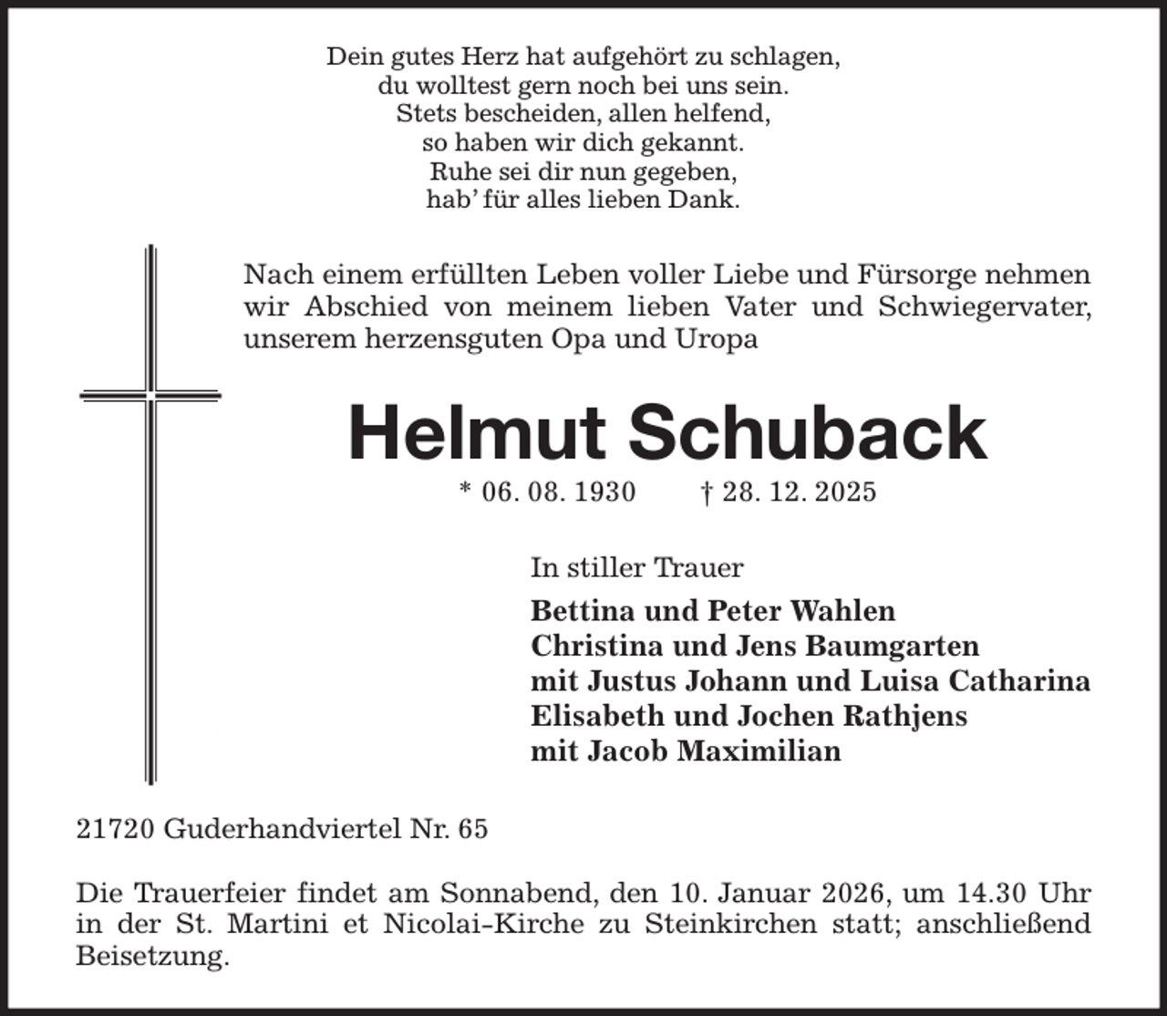 <p>Dein gutes Herz hat aufgehört zu schlagen,<br />du wolltest gern noch bei uns sein.<br />Stets bescheiden, allen helfend,<br />so haben wir dich gekannt.<br />Ruhe sei dir nun gegeben,<br />hab' für alles lieben Dank.<br />Nach einem erfüllten Leben voller Liebe und Fürsorge nehmen wir Abschied von meinem lieben Vater und Schwiegervater, unserem herzensguten Opa und Uropa<br />Helmut Schuback<br />* 06. 08. 1930 † 28. 12. 2025<br />In stiller Trauer<br />Bettina und Peter Wahlen<br />Christina und Jens Baumgarten<br />mit Justus Johann und Luisa Catharina<br />Elisabeth und Jochen Rathjens<br />mit Jacob Maximilian<br />21720 Guderhandviertel Nr. 65</p><p>Die Trauerfeier findet am Sonnabend, den 10. Januar 2026, um 14.30 Uhr<br />in der St. Martini et Nicolai-Kirche zu Steinkirchen statt; anschließend<br />Beisetzung.</p>