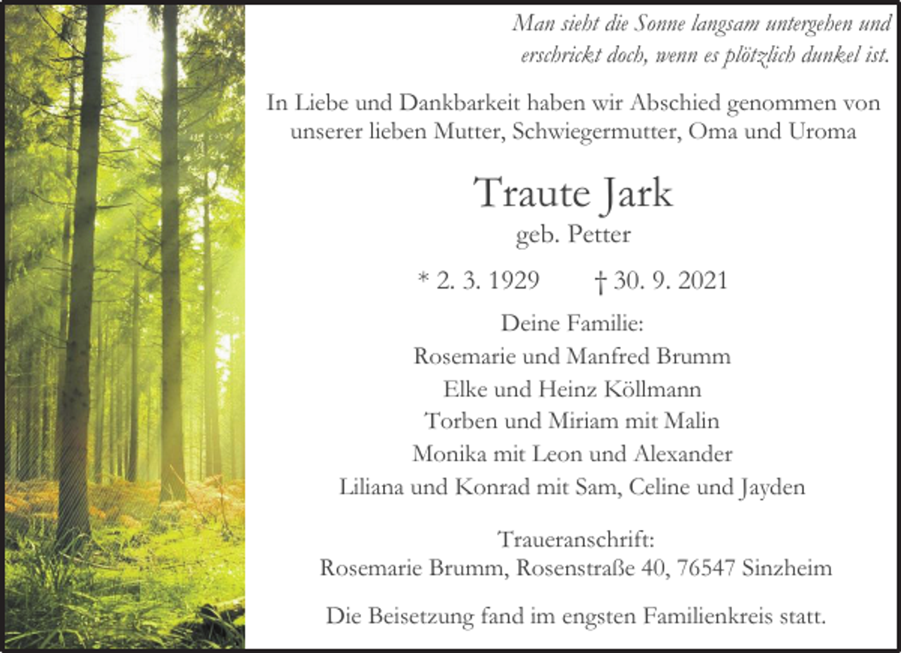 <p>Man sieht die Sonne langsam untergehen und<br />erschrickt doch, wenn es plötzlich dunkel ist.<br />In Liebe und Dankbarkeit haben wir Abschied genommen von unserer lieben Mutter, Schwiegermutter, Oma und Uroma<br />Traute Jark<br />geb. Petter<br />* 2. 3. 1929 † 30. 9. 2021<br />Deine Familie:<br />Rosemarie und Manfred Brumm<br />Elke und Heinz Köllmann<br />Torben und Miriam mit Malin<br />Monika mit Leon und Alexander<br />Liliana und Konrad mit Sam, Celine und Jayden<br />Traueranschrift:<br />Rosemarie Brumm, Rosenstraße 40, 76547 Sinzheim<br />Die Beisetzung fand im engsten Familienkreis statt.</p>