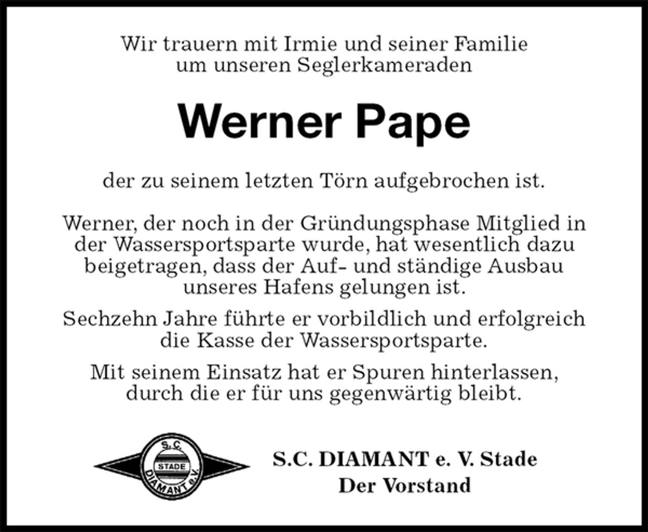 <p>Wir trauern mit Irmie und seiner Familie<br />um unseren Seglerkameraden<br />Werner Pape<br />der zu seinem letzten Törn aufgebrochen ist.</p><p>Werner, der noch in der Gründungsphase Mitglied in<br />der Wassersportsparte wurde, hat wesentlich dazu<br />beigetragen, dass der Auf- und ständige Ausbau<br />unseres Hafens gelungen ist.<br />Sechzehn Jahre führte er vorbildlich und erfolgreich<br />die Kasse der Wassersportsparte.<br />Mit seinem Einsatz hat er Spuren hinterlassen,<br />durch die er für uns gegenwärtig bleibt.</p><p>S.C. DIAMANT e. V. Stade<br />Der Vorstand</p>