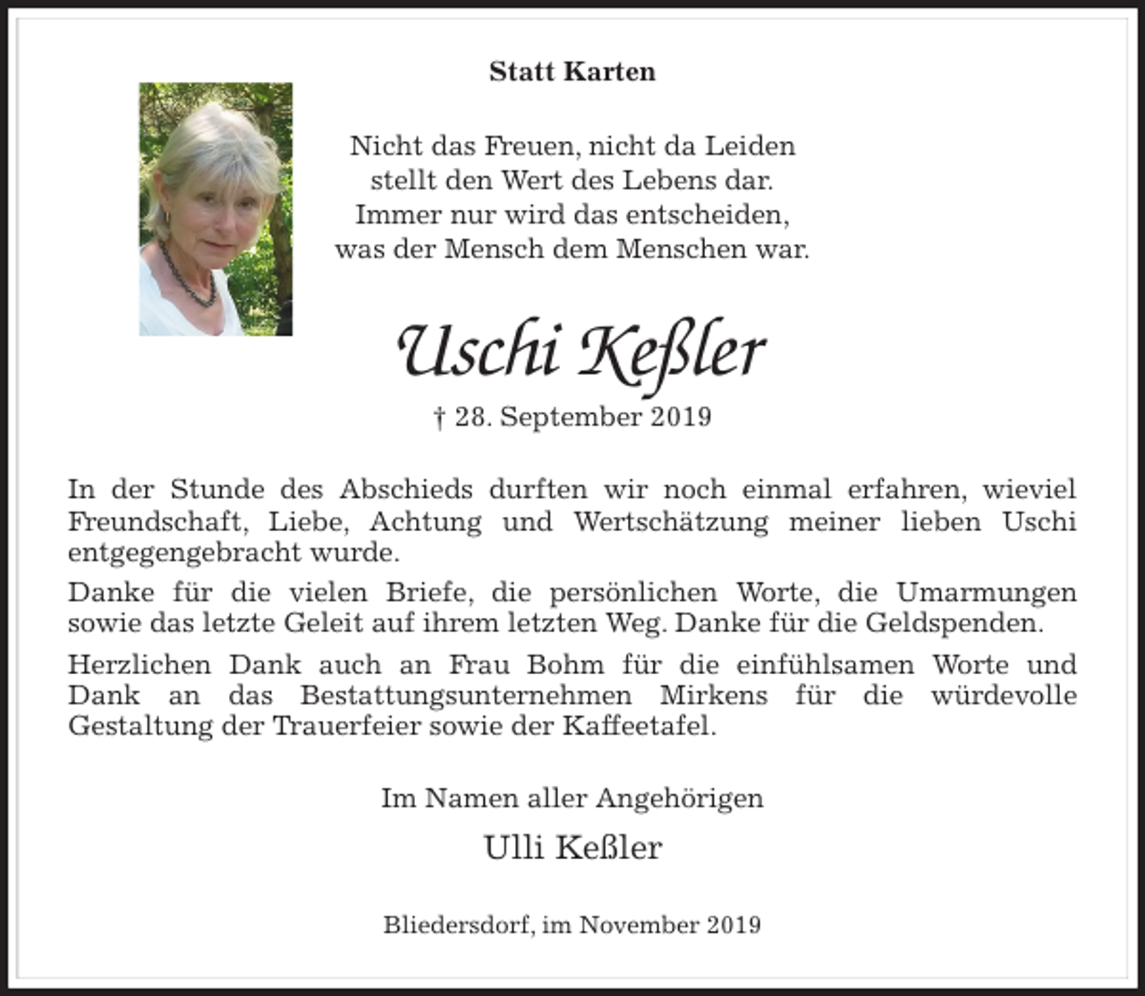 <p>Statt Karten<br />Nicht das Freuen, nicht da Leiden<br />stellt den Wert des Lebens dar.<br />Immer nur wird das entscheiden,<br />was der Mensch dem Menschen war.<br />Uschi Keßler<br />† 28. September 2019<br />In der Stunde des Abschieds durften wir noch einmal erfahren, wieviel<br />Freundschaft, Liebe, Achtung und Wertschätzung meiner lieben Uschi<br />entgegengebracht wurde.<br />Danke für die vielen Briefe, die persönlichen Worte, die Umarmungen<br />sowie das letzte Geleit auf ihrem letzten Weg. Danke für die Geldspenden.<br />Herzlichen Dank auch an Frau Bohm für die einfühlsamen Worte und<br />Dank an das Bestattungsunternehmen Mirkens für die würdevolle<br />Gestaltung der Trauerfeier sowie der Kaffeetafel.<br />Im Namen aller Angehörigen<br />Ulli Keßler<br />Bliedersdorf, im November 2019</p>