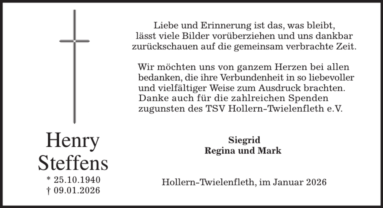 <p>Liebe und Erinnerung ist das, was bleibt,<br />lässt viele Bilder vorüberziehen und uns dankbar<br />zurückschauen auf die gemeinsam verbrachte Zeit.</p><p>Wir möchten uns von ganzem Herzen bei allen<br />bedanken, die ihre Verbundenheit in so liebevoller<br />und vielfältiger Weise zum Ausdruck brachten.<br />Danke auch für die zahlreichen Spenden<br />zugunsten des TSV Hollern-Twielenfleth e.V.<br />Siegrid<br />Regina und Mark<br />Hollern-Twielenfleth, im Januar 2026<br />Henry Steffens<br />* 25.10.1940<br />† 09.01.2026</p>