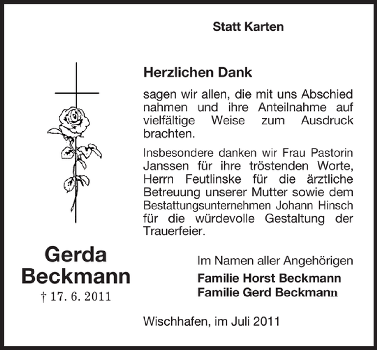 <p>Statt Karten</p><p>Herzlichen Dank<br />sagen wir allen, die mit uns Abschied<br />nahmen und ihre Anteilnahme auf<br />vielfältige Weise zum Ausdruck<br />brachten.<br />Insbesondere danken wir Frau Pastorin<br />Janssen für ihre tröstenden Worte,<br />Herrn Feutlinske für die ärztliche<br />Betreuung unserer Mutter sowie dem<br />Bestattungsunternehmen Johann Hinsch<br />für die würdevolle Gestaltung der<br />Trauerfeier.</p><p>Gerda<br />Beckmann<br />† 17. 6. 2011</p><p>Im Namen aller Angehörigen<br />Familie Horst Beckmann<br />Familie Gerd Beckmann<br />Wischhafen, im Juli 2011</p>