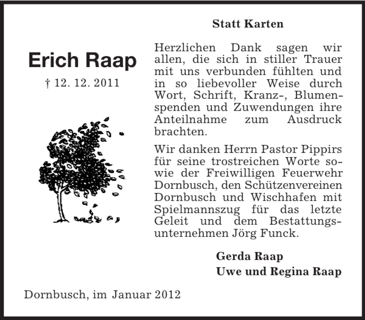 <p>Statt Karten</p><p>Erich Raap<br />† 12. 12. 2011</p><p>Herzlichen Dank sagen wir<br />allen, die sich in stiller Trauer<br />mit uns verbunden fühlten und<br />in so liebevoller Weise durch<br />Wort, Schrift, Kranz-, Blumenspenden und Zuwendungen ihre<br />Anteilnahme<br />zum<br />Ausdruck<br />brachten.<br />Wir danken Herrn Pastor Pippirs<br />für seine trostreichen Worte sowie der Freiwilligen Feuerwehr<br />Dornbusch, den Schützenvereinen<br />Dornbusch und Wischhafen mit<br />Spielmannszug für das letzte<br />Geleit und dem Bestattungsunternehmen Jörg Funck.<br />Gerda Raap<br />Uwe und Regina Raap</p><p>Dornbusch, im Januar 2012</p>