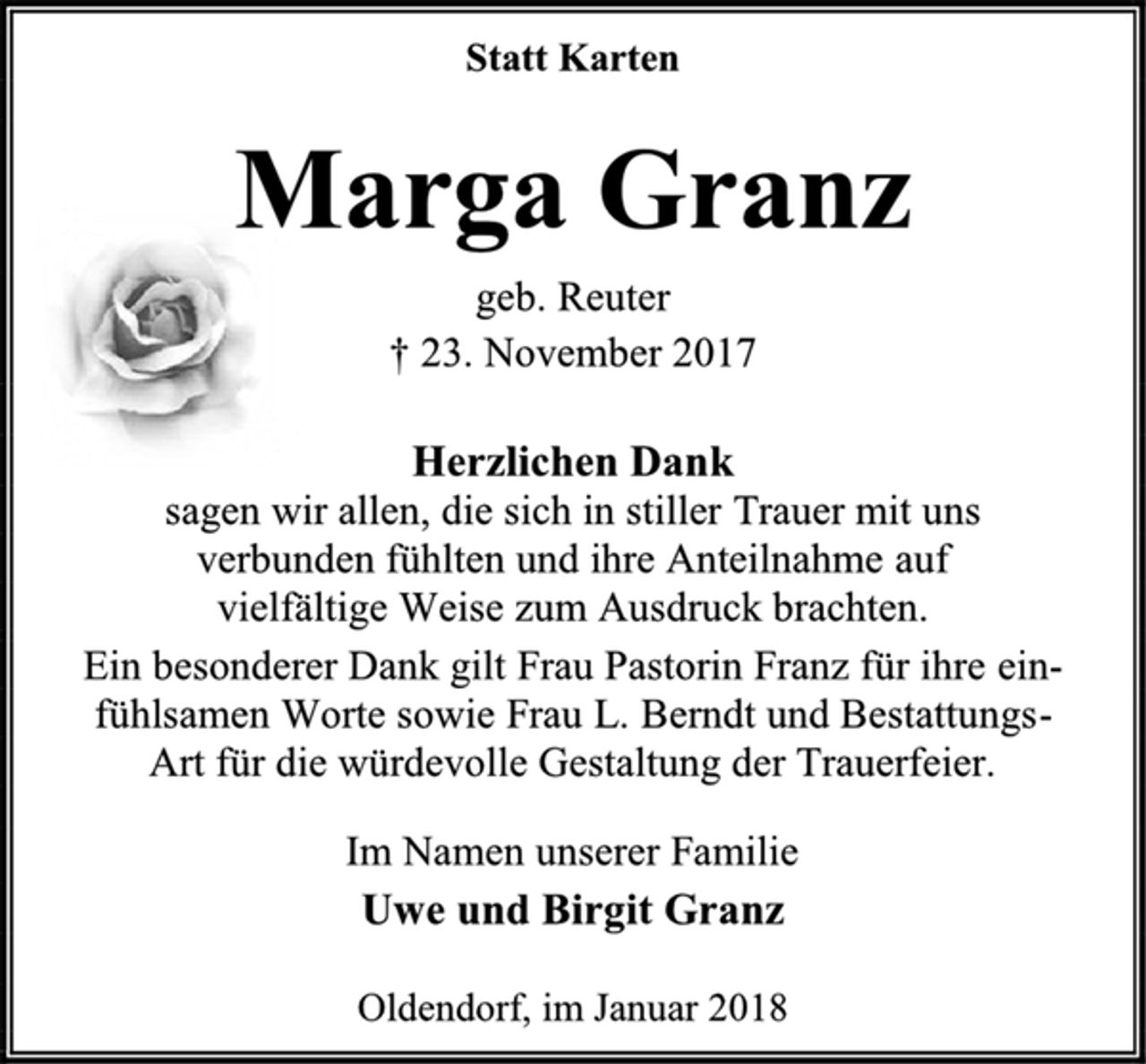 <p>Statt Karten<br />Marga Granz<br />geb. Reuter<br />† 23. November 2017<br />Herzlichen Dank<br />sagen wir allen, die sich in stiller Trauer mit uns<br />verbunden fühlten und ihre Anteilnahme auf<br />vielfältige Weise zum Ausdruck brachten.<br />Ein besonderer Dank gilt Frau Pastorin Franz für ihre ein-fühlsamen Worte sowie Frau L. Berndt und Bestattungs-<br />Art für die würdevolle Gestaltung der Trauerfeier.<br />Im Namen unserer Familie<br />Uwe und Birgit Granz<br />Oldendorf, im Januar 2018</p>
