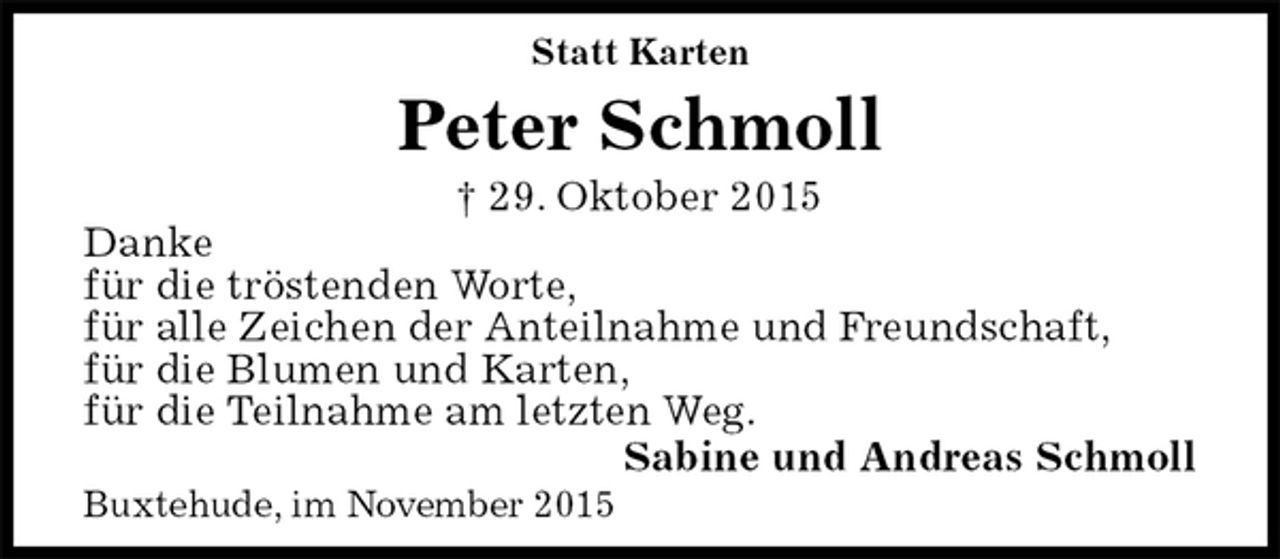 <p>Statt Karten<br />Peter Schmoll<br />† 29. Oktober 2015<br />Danke<br />für die tröstenden Worte,<br />für alle Zeichen der Anteilnahme und Freundschaft,<br />für die Blumen und Karten,<br />für die Teilnahme am letzten Weg.<br />Sabine und Andreas Schmoll<br />Buxtehude, im November 2015</p>