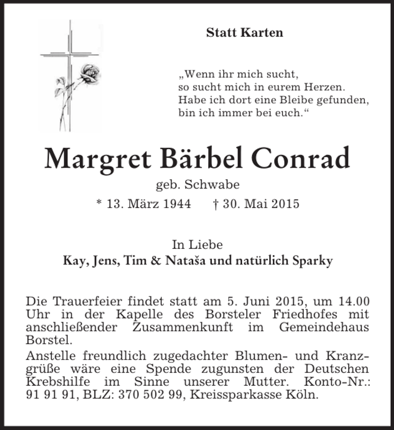 <p>Statt Karten<br />„Wenn ihr mich sucht,<br />so sucht mich in eurem Herzen.<br />Habe ich dort eine Bleibe gefunden,<br />bin ich immer bei euch.“<br />Margret Bärbel Conrad<br />geb. Schwabe<br />* 13. März 1944 † 30. Mai 2015<br />In Liebe<br />Kay, Jens, Tim</p>