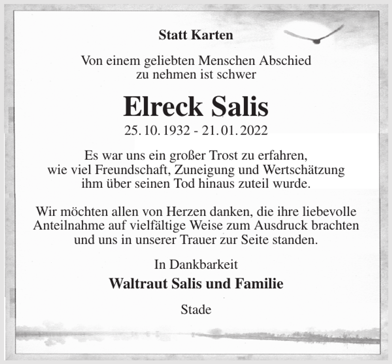 <p>Statt Karten<br />Von einem geliebten Menschen Abschied<br />zu nehmen ist schwer<br />Elreck Salis<br />25. 10. 1932 - 21. 01. 2022<br />Es war uns ein großer Trost zu erfahren,<br />wie viel Freundschaft, Zuneigung und Wertschätzung<br />ihm über seinen Tod hinaus zuteil wurde.</p>
<p>Wir möchten allen von Herzen danken, die ihre liebevolle Anteilnahme auf vielfältige Weise zum Ausdruck brachten<br />und uns in unserer Trauer zur Seite standen.<br />In Dankbarkeit<br />Waltraut Salis und Familie<br />Stade</p>