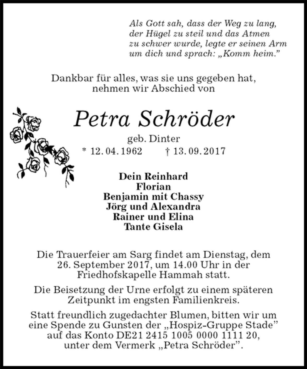<p>Als Gott sah, dass der Weg zu lang,<br />der Hügel zu steil und das Atmen<br />zu schwer wurde, legte er seinen Arm<br />um dich und sprach: „Komm heim.”<br />Dankbar für alles, was sie uns gegeben hat,<br />nehmen wir Abschied von<br />Petra Schröder<br />geb. Dinter<br />* 12. 04. 1962 † 13. 09. 2017<br />Dein Reinhard<br />Florian<br />Benjamin mit Chassy<br />Jörg und Alexandra<br />Rainer und Elina<br />Tante Gisela<br />Die Trauerfeier am Sarg findet am Dienstag, dem<br />26. September 2017, um 14.00 Uhr in der<br />Friedhofskapelle Hammah statt.<br />Die Beisetzung der Urne erfolgt zu einem späteren<br />Zeitpunkt im engsten Familienkreis.<br />Statt freundlich zugedachter Blumen, bitten wir um<br />eine Spende zu Gunsten der „Hospiz-Gruppe Stade”<br />auf das Konto DE21 2415 1005 0000 1111 20,<br />unter dem Vermerk „Petra Schröder”.</p>