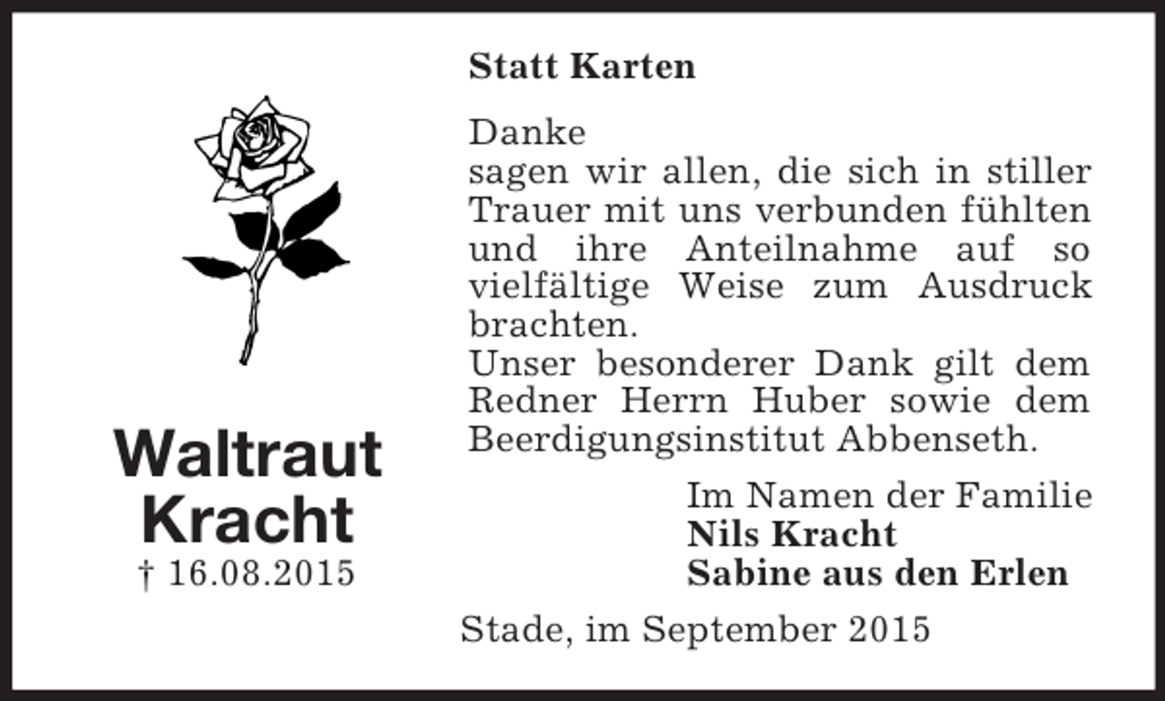 <p>Waltraut<br />Kracht<br />† 16.08.2015<br />Statt Karten<br />Danke<br />sagen wir allen, die sich in stiller Trauer mit uns verbunden fühlten und ihre Anteilnahme auf so<br />vielfältige Weise zum Ausdruck brachten.<br />Unser besonderer Dank gilt dem Redner Herrn Huber sowie dem Beerdigungsinstitut Abbenseth.<br />Im Namen der Familie<br />Nils Kracht<br />Sabine aus den Erlen<br />Stade, im September 2015</p>