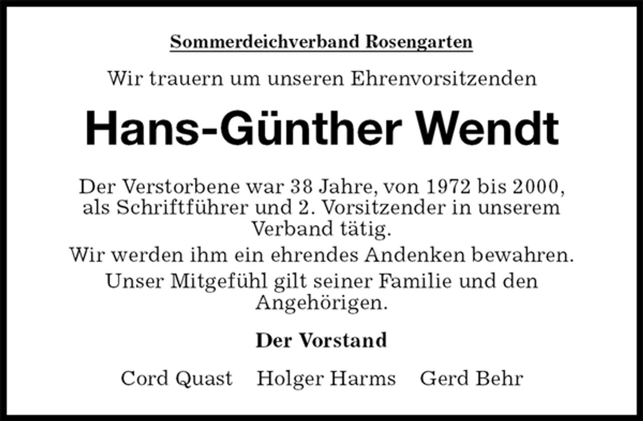 <p>Sommerdeichverband Rosengarten<br />Wir trauern um unseren Ehrenvorsitzenden<br />Hans-Günther Wendt<br />Der Verstorbene war 38 Jahre, von 1972 bis 2000,<br />als Schriftführer und 2. Vorsitzender in unserem<br />Verband tätig.<br />Wir werden ihm ein ehrendes Andenken bewahren.<br />Unser Mitgefühl gilt seiner Familie und den<br />Angehörigen.<br />Der Vorstand<br />Cord Quast Holger Harms Gerd Behr</p>