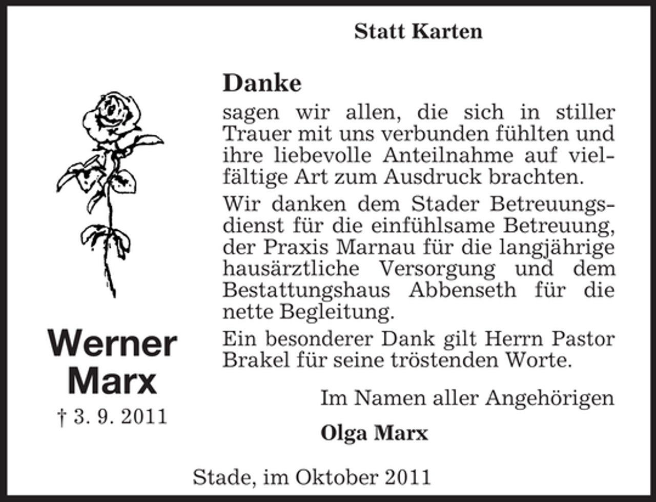 <p>Stade, im Oktober 2011<br />Werner<br />Marx<br />† 3. 9. 2011<br />Statt Karten<br />Danke<br />sagen wir allen, die sich in stiller Trauer mit uns verbunden fühlten und ihre liebevolle Anteilnahme auf vielfältige Art zum Ausdruck brachten.<br />Wir danken dem Stader Betreuungsdienst für die einfühlsame Betreuung, der Praxis Marnau für die langjährige hausärztliche Versorgung und dem Bestattungshaus Abbenseth für die nette Begleitung.<br />Ein besonderer Dank gilt Herrn Pastor Brakel für seine tröstenden Worte.<br />Im Namen aller Angehörigen<br />Olga Marx</p>