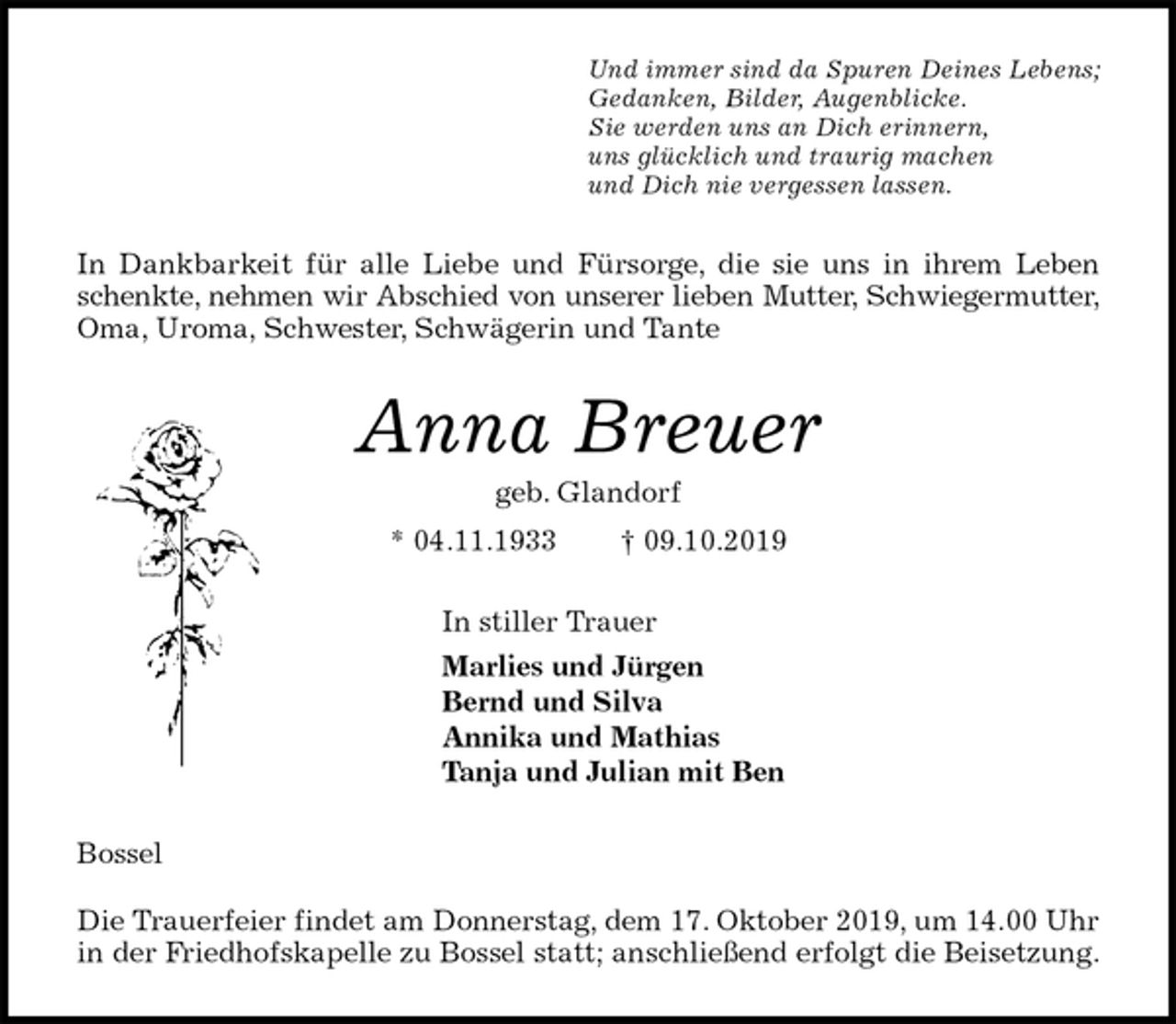 <p>Und immer sind da Spuren Deines Lebens;<br />Gedanken, Bilder, Augenblicke.<br />Sie werden uns an Dich erinnern,<br />uns glücklich und traurig machen<br />und Dich nie vergessen lassen.<br />In Dankbarkeit für alle Liebe und Fürsorge, die sie uns in ihrem Leben<br />schenkte, nehmen wir Abschied von unserer lieben Mutter, Schwiegermutter,<br />Oma, Uroma, Schwester, Schwägerin und Tante<br />Anna Breuer<br />geb. Glandorf<br />* 04.11.1933 † 09.10.2019<br />In stiller Trauer<br />Marlies und Jürgen<br />Bernd und Silva<br />Annika und Mathias<br />Tanja und Julian mit Ben<br />Bossel</p><p>Die Trauerfeier findet am Donnerstag, dem 17. Oktober 2019, um 14.00 Uhr in der Friedhofskapelle zu Bossel statt; anschließend erfolgt die Beisetzung.</p>