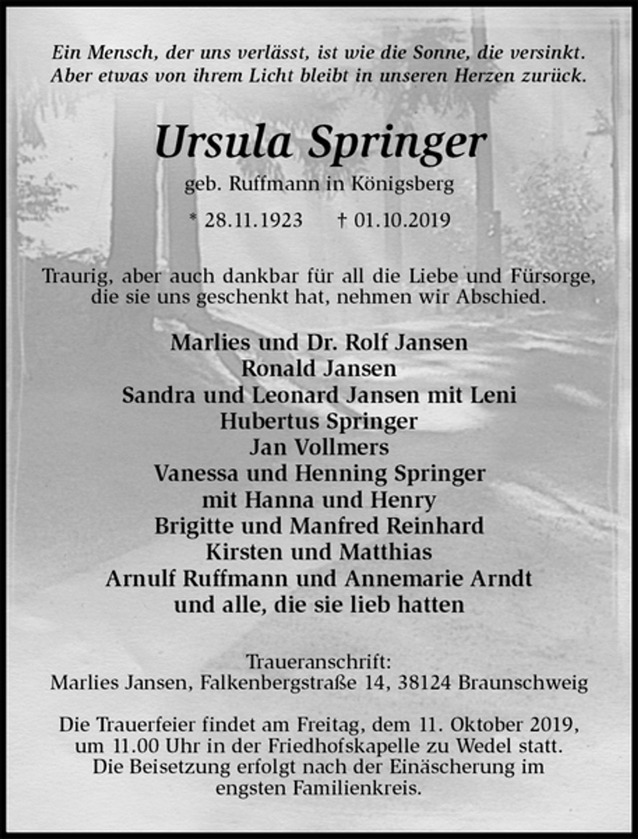 <p>Ein Mensch, der uns verlässt, ist wie die Sonne, die versinkt.<br />Aber etwas von ihrem Licht bleibt in unseren Herzen zurück.<br />Ursula Springer<br />geb. Ruffmann in Königsberg<br />* 28.11.1923 † 01.10.2019<br />Traurig, aber auch dankbar für all die Liebe und Fürsorge, die sie uns geschenkt hat, nehmen wir Abschied.</p><p>Marlies und Dr. Rolf Jansen<br />Ronald Jansen<br />Sandra und Leonard Jansen mit Leni<br />Hubertus Springer<br />Jan Vollmers<br />Vanessa und Henning Springer<br />mit Hanna und Henry<br />Brigitte und Manfred Reinhard<br />Kirsten und Matthias<br />Arnulf Ruffmann und Annemarie Arndt<br />und alle, die sie lieb hatten<br />Traueranschrift:<br />Marlies Jansen, Falkenbergstraße 14, 38124 Braunschweig</p><p>Die Trauerfeier findet am Freitag, dem 11. Oktober 2019,<br />um 11.00 Uhr in der Friedhofskapelle zu Wedel statt.<br />Die Beisetzung erfolgt nach der Einäscherung im<br />engsten Familienkreis.</p>