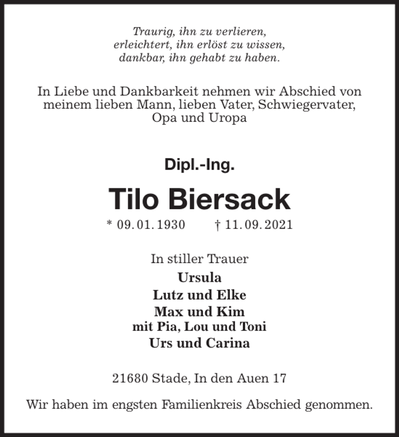 <p>Traurig, ihn zu verlieren,<br />erleichtert, ihn erlöst zu wissen,<br />dankbar, ihn gehabt zu haben.<br />In Liebe und Dankbarkeit nehmen wir Abschied von meinem lieben Mann, lieben Vater, Schwiegervater,<br />Opa und Uropa<br />Dipl.-Ing.<br />Tilo Biersack<br />* 09. 01. 1930 † 11. 09. 2021<br />In stiller Trauer<br />Ursula<br />Lutz und Elke<br />Max und Kim<br />mit Pia, Lou und Toni<br />Urs und Carina<br />21680 Stade, In den Auen 17</p>
<p>Wir haben im engsten Familienkreis Abschied genommen.</p>