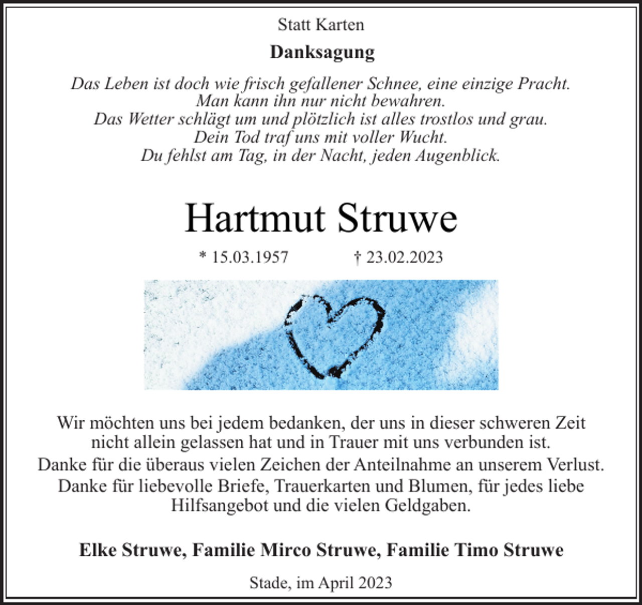 <p>Statt Karten<br />Danksagung<br />Das Leben ist doch wie frisch gefallener Schnee, eine einzige Pracht.<br />Man kann ihn nur nicht bewahren.<br />Das Wetter schlägt um und plötzlich ist alles trostlos und grau.<br />Dein Tod traf uns mit voller Wucht.<br />Du fehlst am Tag, in der Nacht, jeden Augenblick.<br />Hartmut Struwe<br />* 15.03.1957 † 23.02.2023<br />Wir möchten uns bei jedem bedanken, der uns in dieser schweren Zeit<br />nicht allein gelassen hat und in Trauer mit uns verbunden ist.<br />Danke für die überaus vielen Zeichen der Anteilnahme an unserem Verlust.<br />Danke für liebevolle Briefe, Trauerkarten und Blumen, für jedes liebe<br />Hilfsangebot und die vielen Geldgaben.<br />Wir möchten uns bei jedem bedanken, der uns in dieser schweren Zeit<br />nicht allein gelassen hat und in Trauer mit uns verbunden ist.<br />Danke für die überaus vielen Zeichen der Anteilnahme an unserem Verlust.<br />Wir möchten uns bei jedem bedanken, der uns in dieser schweren Zeit<br />nicht allein gelassen hat und in Trauer mit uns verbunden ist.<br />Danke für die überaus vielen Zeichen der Anteilnahme an unserem Verlust.<br />Elke Struwe, Familie Mirco Struwe, Familie Timo Struwe<br />Stade, im April 2023</p>