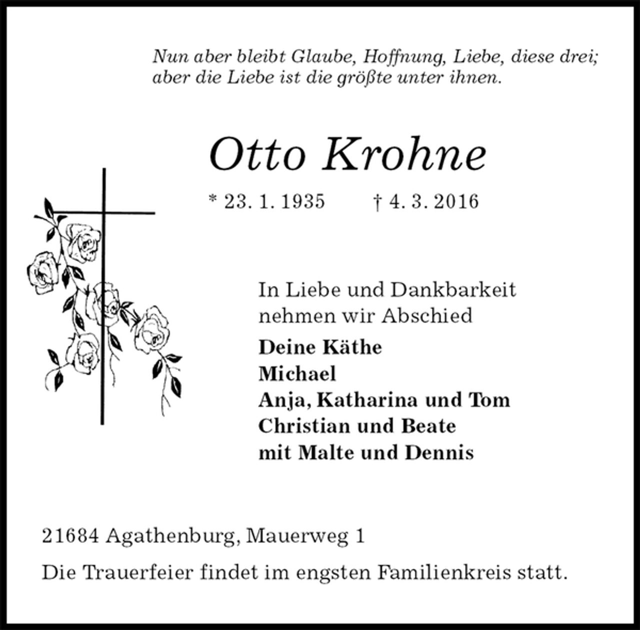 <p>Nun aber bleibt Glaube, Hoffnung, Liebe, diese drei;<br />aber die Liebe ist die größte unter ihnen.<br />Otto Krohne<br />* 23. 1. 1935 † 4. 3. 2016<br />In Liebe und Dankbarkeit<br />nehmen wir Abschied<br />Deine Käthe<br />Michael<br />Anja, Katharina und Tom<br />Christian und Beate<br />mit Malte und Dennis<br />21684 Agathenburg, Mauerweg 1<br />Die Trauerfeier findet im engsten Familienkreis statt.</p>