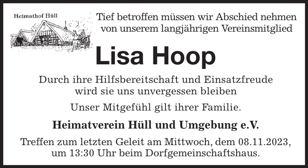 <p>Tief betroffen müssen wir Abschied nehmen von unserem langjährigen Vereinsmitglied<br />Lisa Hoop<br />Heimatverein Hüll und Umgebung e.V.<br />Treffen zum letzten Geleit am Mittwoch, dem 08.11.2023,<br />um 13:30 Uhr beim Dorfgemeinschaftshaus.<br />Durch ihre Hilfsbereitschaft und Einsatzfreude<br />wird sie uns unvergessen bleiben<br />Unser Mitgefühl gilt ihrer Familie.</p>