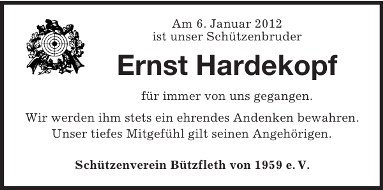 <p>Am 6. Januar 2012<br />ist unser Schützenbruder</p><p>Ernst Hardekopf<br />für immer von uns gegangen.<br />Wir werden ihm stets ein ehrendes Andenken bewahren.<br />Unser tiefes Mitgefühl gilt seinen Angehörigen.<br />Schützenverein Bützfleth von 1959 e. V.</p>