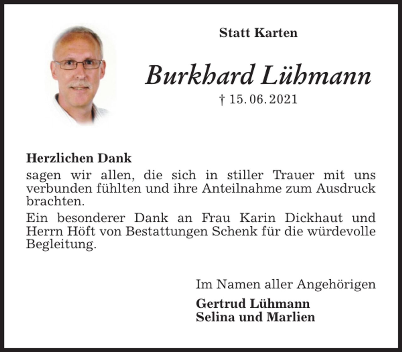 <p>Statt Karten<br />Burkhard Lühmann<br />† 15. 06. 2021<br />Herzlichen Dank<br />sagen wir allen, die sich in stiller Trauer mit uns<br />verbunden fühlten und ihre Anteilnahme zum Ausdruck brachten.<br />Ein besonderer Dank an Frau Karin Dickhaut und Herrn Höft von Bestattungen Schenk für die würdevolle Begleitung.<br />Im Namen aller Angehörigen<br />Gertrud Lühmann<br />Selina und Marlien</p>