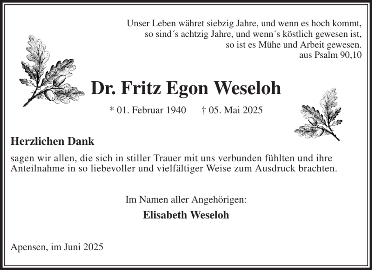 <p>Unser Leben währet siebzig Jahre, und wenn es hoch kommt,<br />so sind´s achtzig Jahre, und wenn´s köstlich gewesen ist,<br />so ist es Mühe und Arbeit gewesen.<br />aus Psalm 90,10<br />Dr. Fritz Egon Weseloh<br />* 01. Februar 1940 † 05. Mai 2025<br />Herzlichen Dank<br />sagen wir allen, die sich in stiller Trauer mit uns verbunden fühlten und ihre<br />Anteilnahme in so liebevoller und vielfältiger Weise zum Ausdruck brachten.<br />Im Namen aller Angehörigen:<br />Elisabeth Weseloh<br />Apensen, im Juni 2025</p>