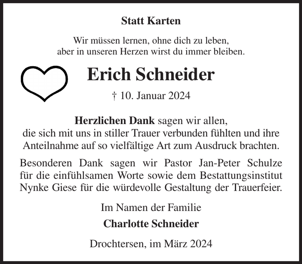 <p>Statt Karten<br />Wir müssen lernen, ohne dich zu leben,<br />aber in unseren Herzen wirst du immer bleiben.<br />Erich Schneider<br />† 10. Januar 2024<br />Herzlichen Dank sagen wir allen,<br />die sich mit uns in stiller Trauer verbunden fühlten und ihre Anteilnahme auf so vielfältige Art zum Ausdruck brachten.<br />Besonderen Dank sagen wir Pastor Jan-Peter Schulze<br />für die einfühlsamen Worte sowie dem Bestattungsinstitut<br />Nynke Giese für die würdevolle Gestaltung der Trauerfeier.<br />Im Namen der Familie<br />Charlotte Schneider<br />Drochtersen, im März 2024</p>