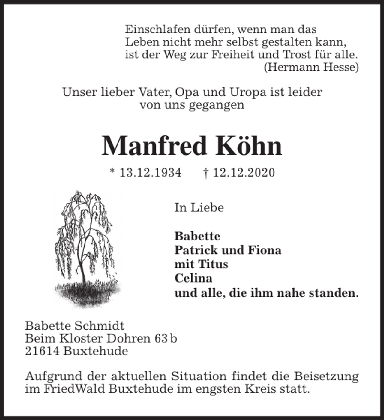 <p>Einschlafen dürfen, wenn man das<br />Leben nicht mehr selbst gestalten kann,<br />ist der Weg zur Freiheit und Trost für alle.<br />(Hermann Hesse)</p>
<p>Unser lieber Vater, Opa und Uropa ist leider<br />von uns gegangen<br />Manfred Köhn<br />* 13.12.1934 † 12.12.2020<br />In Liebe</p>
<p>Babette<br />Patrick und Fiona<br />mit Titus<br />Celina<br />und alle, die ihm nahe standen.<br />Babette Schmidt<br />Beim Kloster Dohren 63 b<br />21614 Buxtehude</p>
<p>Aufgrund der aktuellen Situation findet die Beisetzung im FriedWald Buxtehude im engsten Kreis statt.</p>