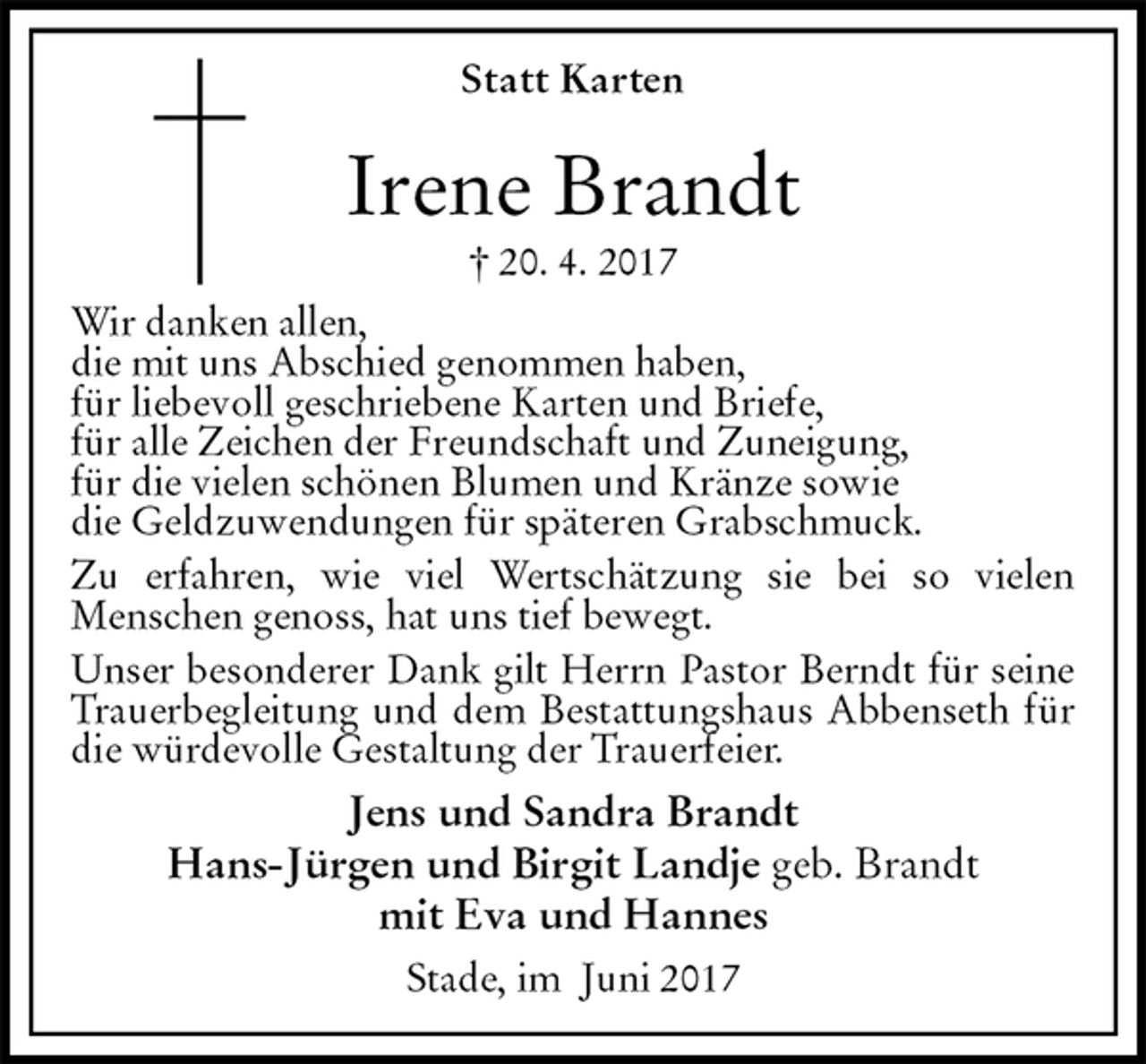 <p>Statt Karten<br />Irene Brandt<br />† 20. 4. 2017<br />Wir danken allen,<br />die mit uns Abschied genommen haben,<br />für liebevoll geschriebene Karten und Briefe,<br />für alle Zeichen der Freundschaft und Zuneigung,<br />für die vielen schönen Blumen und Kränze sowie<br />die Geldzuwendungen für späteren Grabschmuck.<br />Zu erfahren, wie viel Wertschätzung sie bei so vielen<br />Menschen genoss, hat uns tief bewegt.<br />Unser besonderer Dank gilt Herrn Pastor Berndt für seine Trauerbegleitung und dem Bestattungshaus Abbenseth für die würdevolle Gestaltung der Trauerfeier.<br />Jens und Sandra Brandt<br />Hans-Jürgen und Birgit Landje geb. Brandt<br />mit Eva und Hannes<br />Stade, im Juni 2017</p>