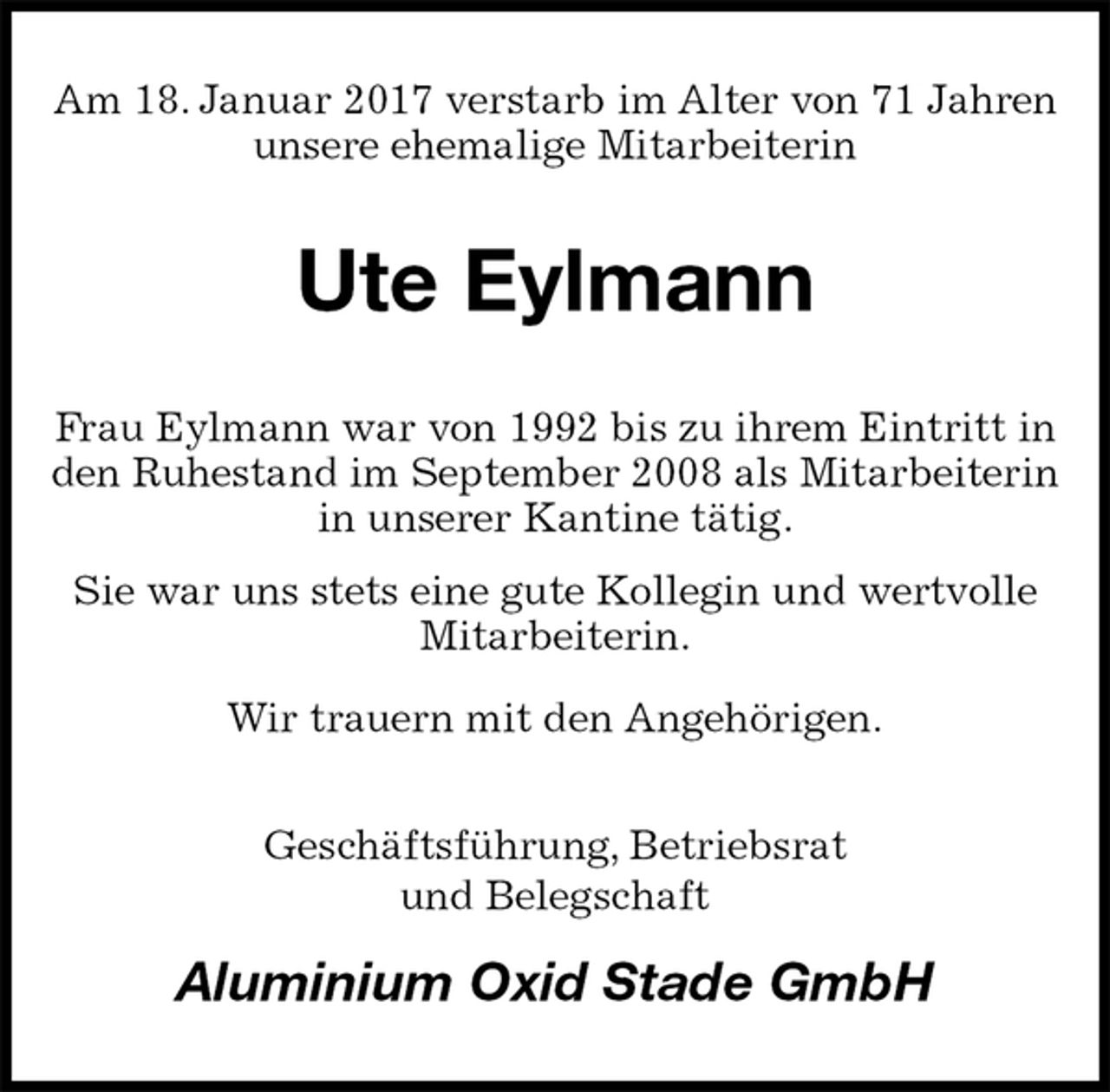 <p>Am 18. Januar 2017 verstarb im Alter von 71 Jahren unsere ehemalige Mitarbeiterin<br />Ute Eylmann<br />Frau Eylmann war von 1992 bis zu ihrem Eintritt in den Ruhestand im September 2008 als Mitarbeiterin in unserer Kantine tätig.<br />Sie war uns stets eine gute Kollegin und wertvolle Mitarbeiterin.<br />Wir trauern mit den Angehörigen.<br />Geschäftsführung, Betriebsrat<br />und Belegschaft<br />Aluminium Oxid Stade GmbH</p>