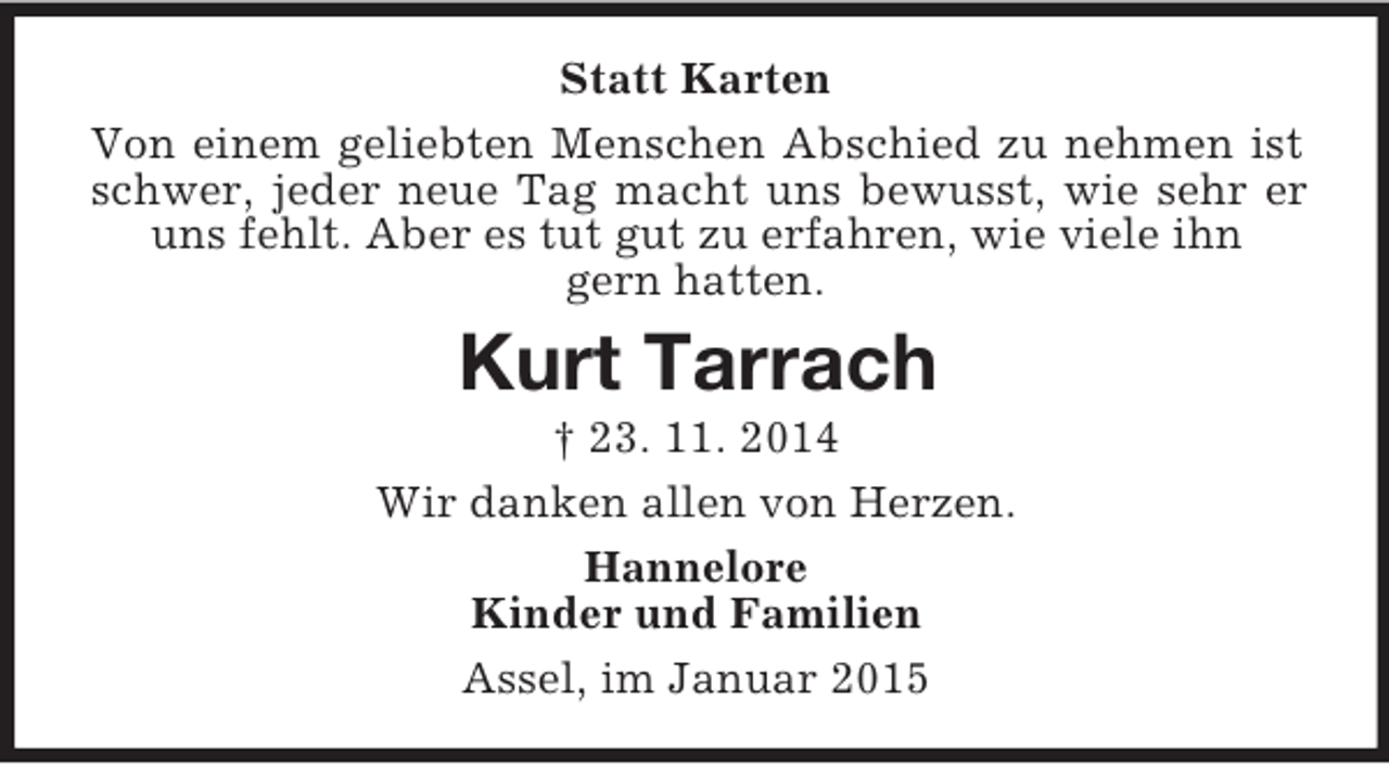 <p>Statt Karten<br />Von einem geliebten Menschen Abschied zu nehmen ist schwer, jeder neue Tag macht uns bewusst, wie sehr er uns fehlt. Aber es tut gut zu erfahren, wie viele ihn<br />gern hatten.<br />Kurt Tarrach<br />† 23. 11. 2014<br />Wir danken allen von Herzen.<br />Hannelore<br />Kinder und Familien<br />Assel, im Januar 2015</p>