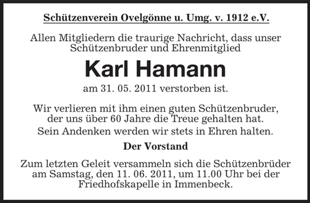 <p>Schützenverein Ovelgönne u. Umg. v. 1912 e.V. Allen Mitgliedern die traurige Nachricht, dass unser Schützenbruder und Ehrenmitglied</p><p>Karl Hamann<br />am 31. 05. 2011 verstorben ist. Wir verlieren mit ihm einen guten Schützenbruder, der uns über 60 Jahre die Treue gehalten hat. Sein Andenken werden wir stets in Ehren halten. Der Vorstand Zum letzten Geleit versammeln sich die Schützenbrüder am Samstag, den 11. 06. 2011, um 11.00 Uhr bei der Friedhofskapelle in Immenbeck.</p>