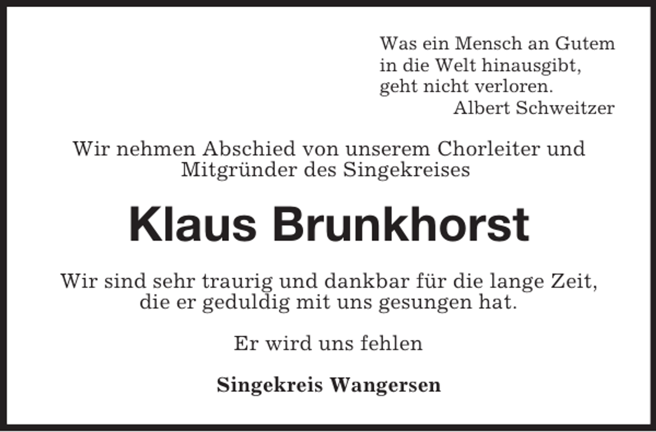 <p>Was ein Mensch an Gutem<br />in die Welt hinausgibt,<br />geht nicht verloren.<br />Albert Schweitzer</p><p>Wir nehmen Abschied von unserem Chorleiter und<br />MitgrÃ¼nder des Singekreises</p><p>Klaus Brunkhorst<br />Wir sind sehr traurig und dankbar fÃ¼r die lange Zeit,<br />die er geduldig mit uns gesungen hat.<br />Er wird uns fehlen<br />Singekreis Wangersen</p>