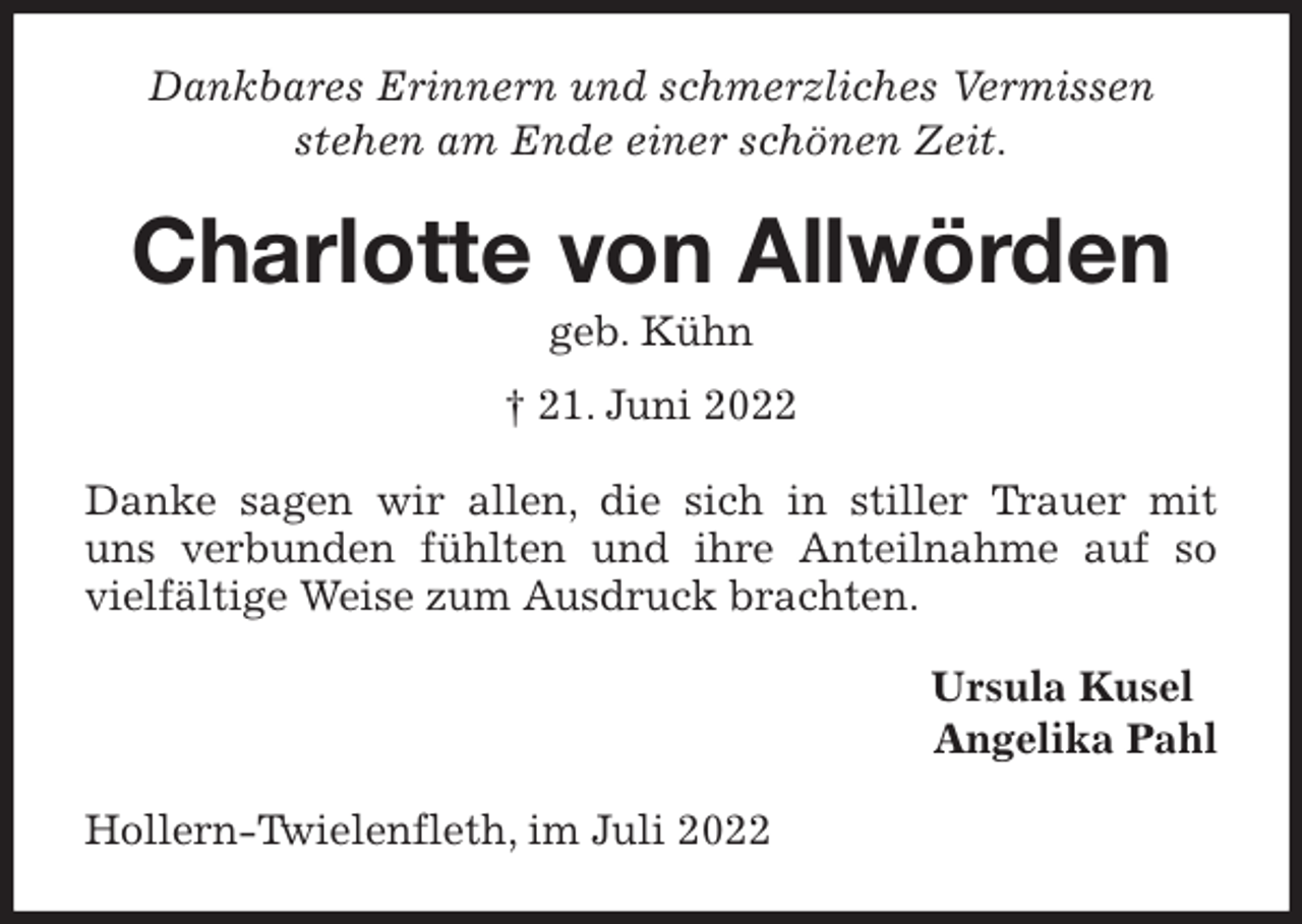 <p>Dankbares Erinnern und schmerzliches Vermissen<br />stehen am Ende einer schönen Zeit.<br />Charlotte von Allwörden<br />geb. Kühn<br />† 21. Juni 2022<br />Danke sagen wir allen, die sich in stiller Trauer mit<br />uns verbunden fühlten und ihre Anteilnahme auf so vielfältige Weise zum Ausdruck brachten.<br />Ursula Kusel<br />Angelika Pahl<br />Hollern-Twielenfleth, im Juli 2022</p>