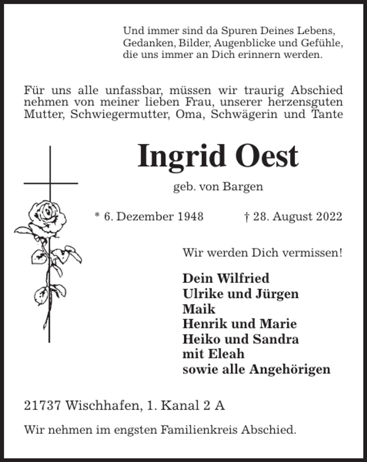 <p>Und immer sind da Spuren Deines Lebens,<br />Gedanken, Bilder, Augenblicke und Gefühle,<br />die uns immer an Dich erinnern werden.<br />Für uns alle unfassbar, müssen wir traurig Abschied nehmen von meiner lieben Frau, unserer herzensguten Mutter, Schwiegermutter, Oma, Schwägerin und Tante<br />Ingrid Oest<br />geb. von Bargen</p><p>* 6. Dezember 1948 † 28. August 2022<br />Wir werden Dich vermissen!</p><p>Dein Wilfried<br />Ulrike und Jürgen<br />Maik<br />Henrik und Marie<br />Heiko und Sandra<br />mit Eleah<br />sowie alle Angehörigen<br />21737 Wischhafen, 1. Kanal 2 A</p><p>Wir nehmen im engsten Familienkreis Abschied.</p>