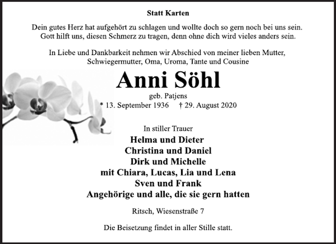 <p>Statt Karten<br />Dein gutes Herz hat aufgehört zu schlagen und wollte doch so gern noch bei uns sein. Gott hilft uns, diesen Schmerz zu tragen, denn ohne dich wird vieles anders sein.<br />In Liebe und Dankbarkeit nehmen wir Abschied von meiner lieben Mutter, Schwiegermutter, Oma, Uroma, Tante und Cousine<br />Anni Söhl<br />geb. Patjens<br />13. September 1936 † 29. August 2020<br />In stiller Trauer<br />Helma und Dieter<br />Christina und Daniel<br />Dirk und Michelle<br />mit Chiara, Lucas, Lia und Lena<br />Sven und Frank<br />Angehörige und alle, die sie gern hatten<br />Ritsch, Wiesenstraße 7<br />Die Beisetzung findet in aller Stille statt</p>