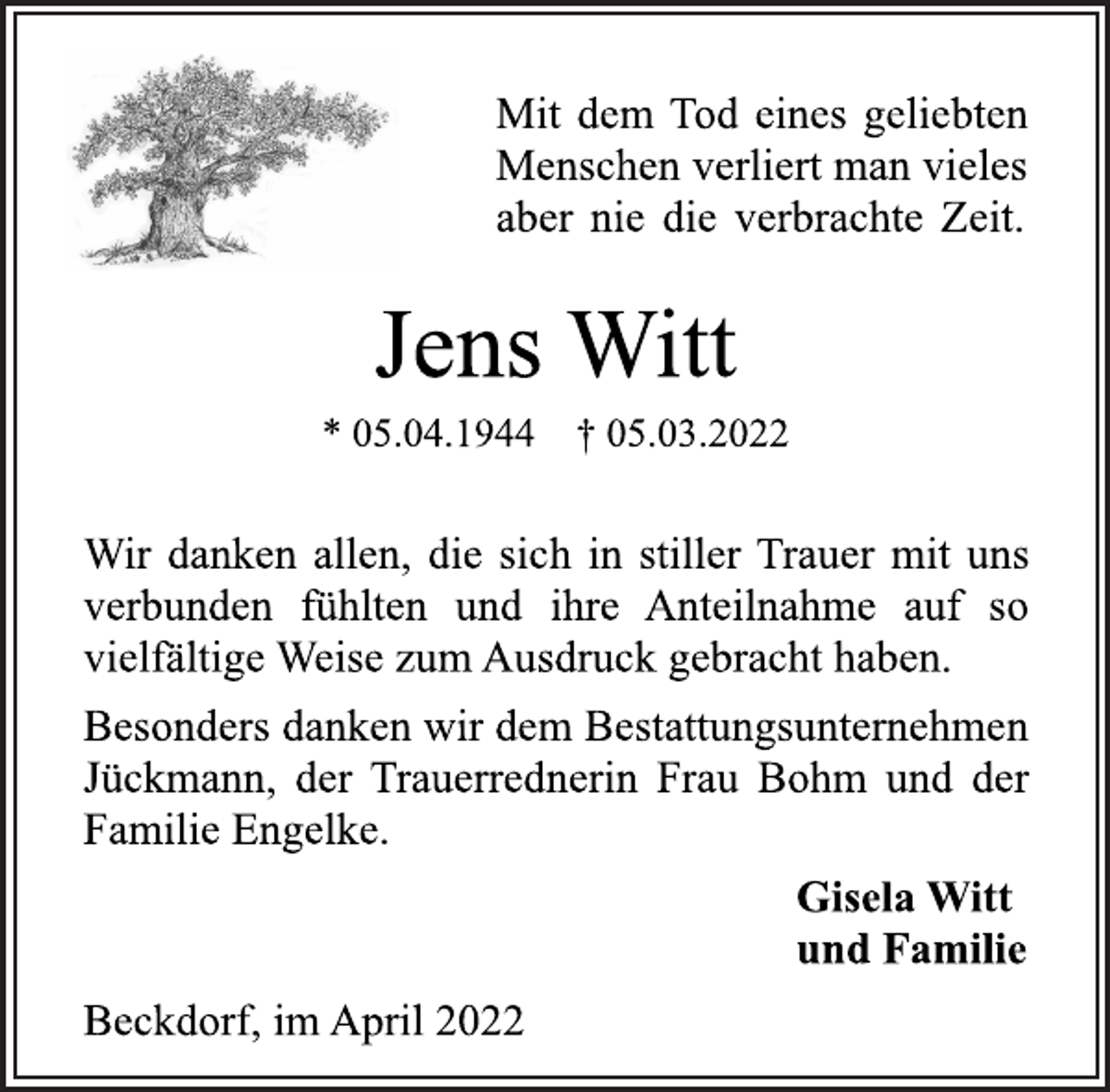 <p>Mit dem Tod eines geliebten<br />Menschen verliert man vieles<br />aber nie die verbrachte Zeit.<br />Jens Witt<br />* 05.04.1944 † 05.03.2022<br />Wir danken allen, die sich in stiller Trauer mit uns<br />verbunden fühlten und ihre Anteilnahme auf so<br />vielfältige Weise zum Ausdruck gebracht haben.<br />Besonders danken wir dem Bestattungsunternehmen<br />Jückmann, der Trauerrednerin Frau Bohm und der<br />Familie Engelke.<br />Gisela Witt<br />und Familie<br />Beckdorf, im April 2022</p>