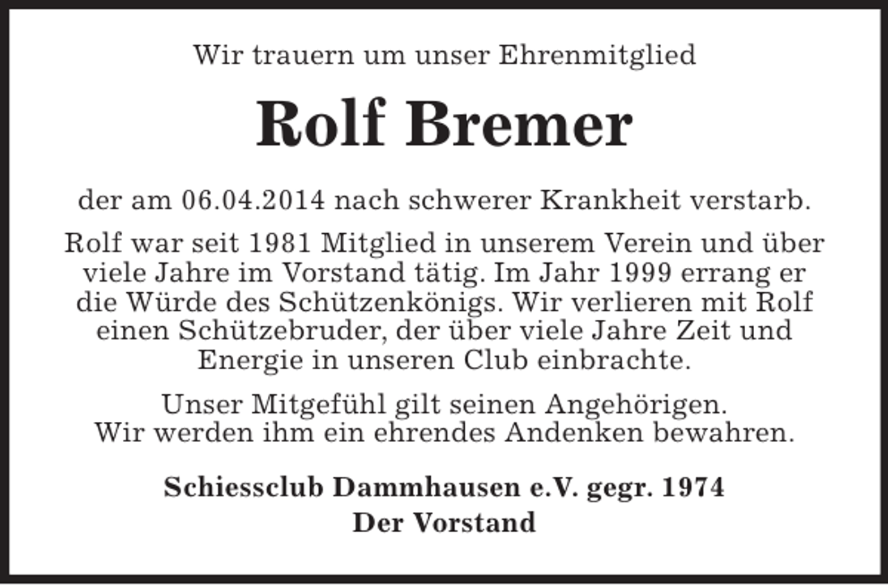 <p>Wir trauern um unser Ehrenmitglied<br />Rolf Bremer<br />der am 06.04.2014 nach schwerer Krankheit verstarb.<br />Rolf war seit 1981 Mitglied in unserem Verein und über viele Jahre im Vorstand tätig. Im Jahr 1999 errang er die Würde des Schützenkönigs. Wir verlieren mit Rolf einen Schützebruder, der über viele Jahre Zeit und Energie in unseren Club einbrachte.<br />Unser Mitgefühl gilt seinen Angehörigen.<br />Wir werden ihm ein ehrendes Andenken bewahren.<br />Schiessclub Dammhausen e.V. gegr. 1974<br />Der Vorstand</p>