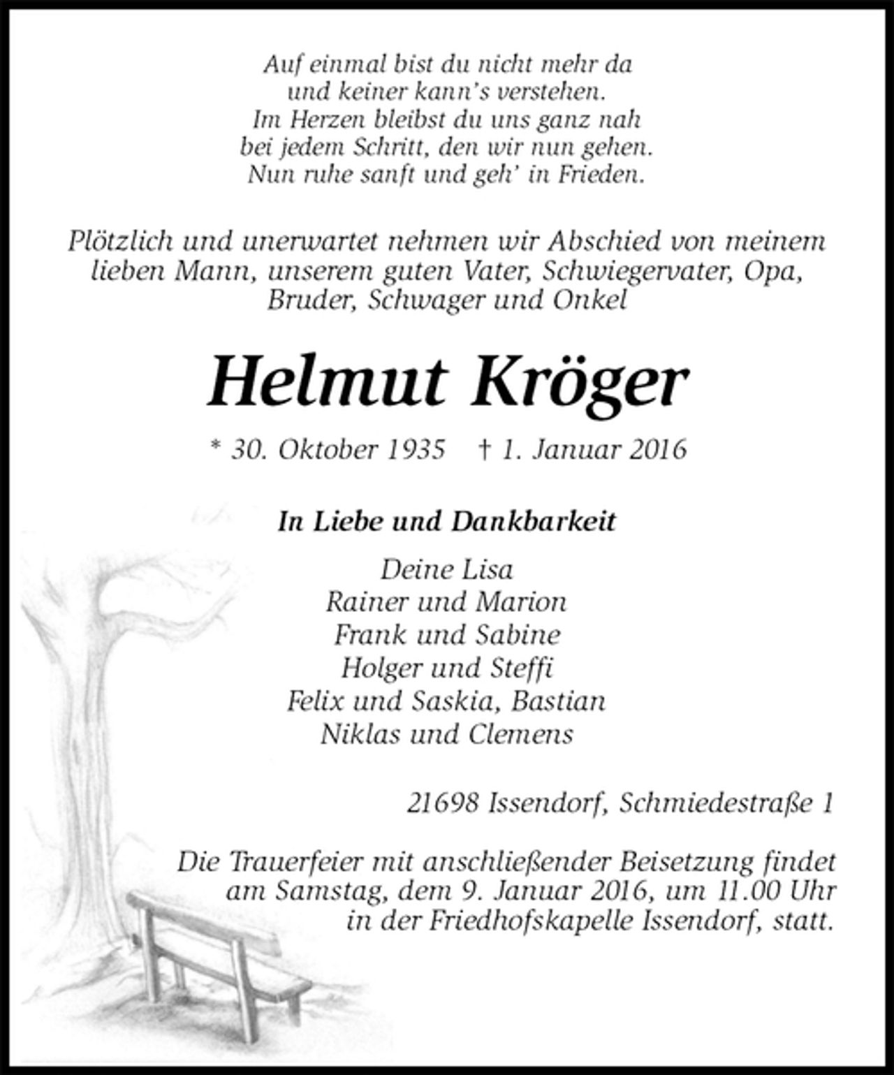 <p>Auf einmal bist du nicht mehr da<br />und keiner kann’s verstehen.<br />Im Herzen bleibst du uns ganz nah<br />bei jedem Schritt, den wir nun gehen.<br />Nun ruhe sanft und geh’ in Frieden.<br />Plötzlich und unerwartet nehmen wir Abschied von meinem lieben Mann, unserem guten Vater, Schwiegervater, Opa,<br />Bruder, Schwager und Onkel<br />Helmut Kröger<br />* 30. Oktober 1935 † 1. Januar 2016<br />In Liebe und Dankbarkeit<br />Deine Lisa<br />Rainer und Marion<br />Frank und Sabine<br />Holger und Steffi<br />Felix und Saskia, Bastian<br />Niklas und Clemens<br />21698 Issendorf, Schmiedestraße 1</p>
<p>Die Trauerfeier mit anschließender Beisetzung findet<br />am Samstag, dem 9. Januar 2016, um 11.00 Uhr<br />in der Friedhofskapelle Issendorf, statt.</p>