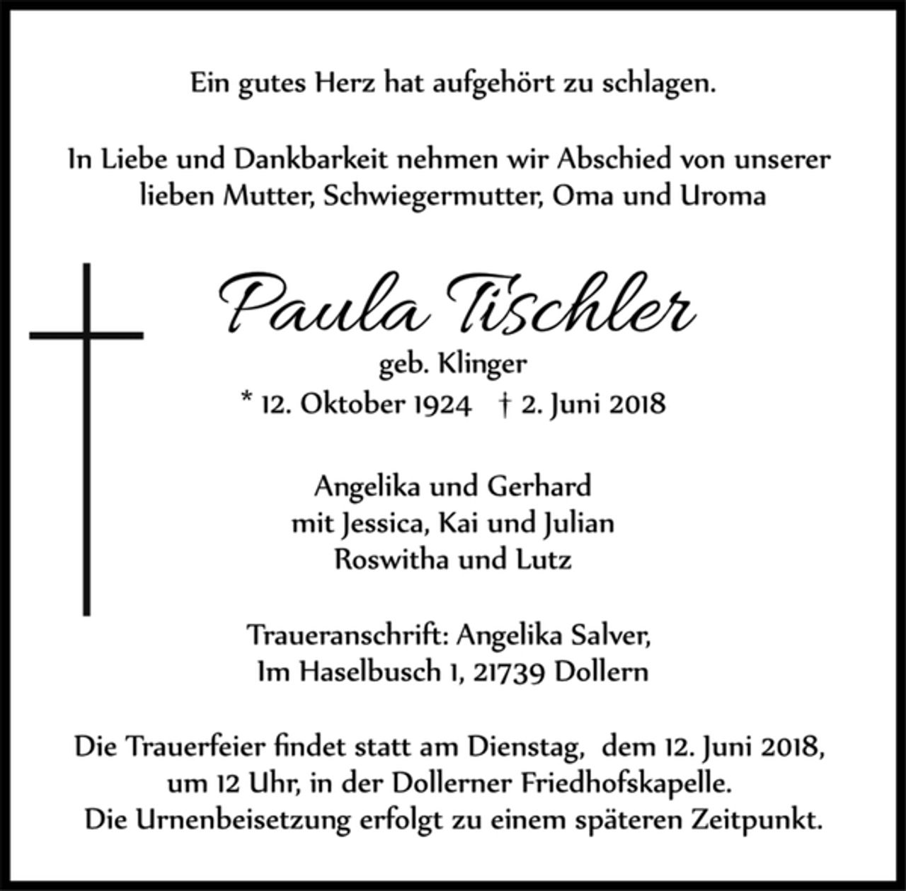 <p>Ein gutes Herz hat aufgehört zu schlagen.<br />In Liebe und Dankbarkeit nehmen wir Abschied von unserer lieben Mutter, Schwiegermutter, Oma und Uroma<br />Paula Tischler<br />geb. Klinger<br />* 12. Oktober 1924 † 2. Juni 2018<br />Angelika und Gerhard<br />mit Jessica, Kai und Julian<br />Roswitha und Lutz<br />Traueranschrift: Angelika Salver, Im Haselbusch 1, 21739 Dollern</p><p>Die Trauerfeier findet statt am Dienstag, dem 12. Juni 2018, um 12 Uhr, in der Dollerner Friedhofskapelle.<br />Die Urnenbeisetzung erfolgt zu einem späteren Zeitpunkt.</p>